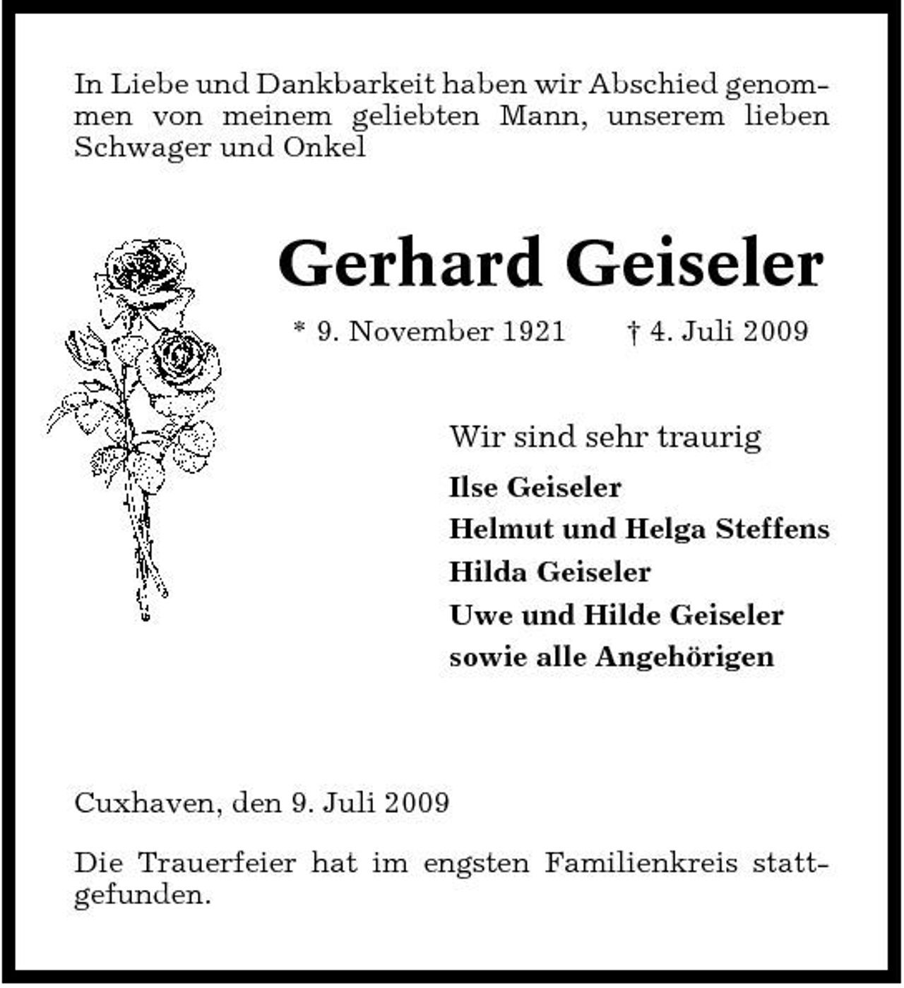 <p>In Liebe und Dankbarkeit haben wir Abschied genommen von meinem geliebten Mann, unserem lieben Schwager und Onkel</p><p>Gerhard Geiseler<br />* 9. November 1921 † 4. Juli 2009</p><p>Wir sind sehr traurig<br />Ilse Geiseler Helmut und Helga Steffens Hilda Geiseler Uwe und Hilde Geiseler sowie alle Angehörigen</p><p>Cuxhaven, den 9. Juli 2009 Die Trauerfeier hat im engsten Familienkreis stattgefunden.</p>