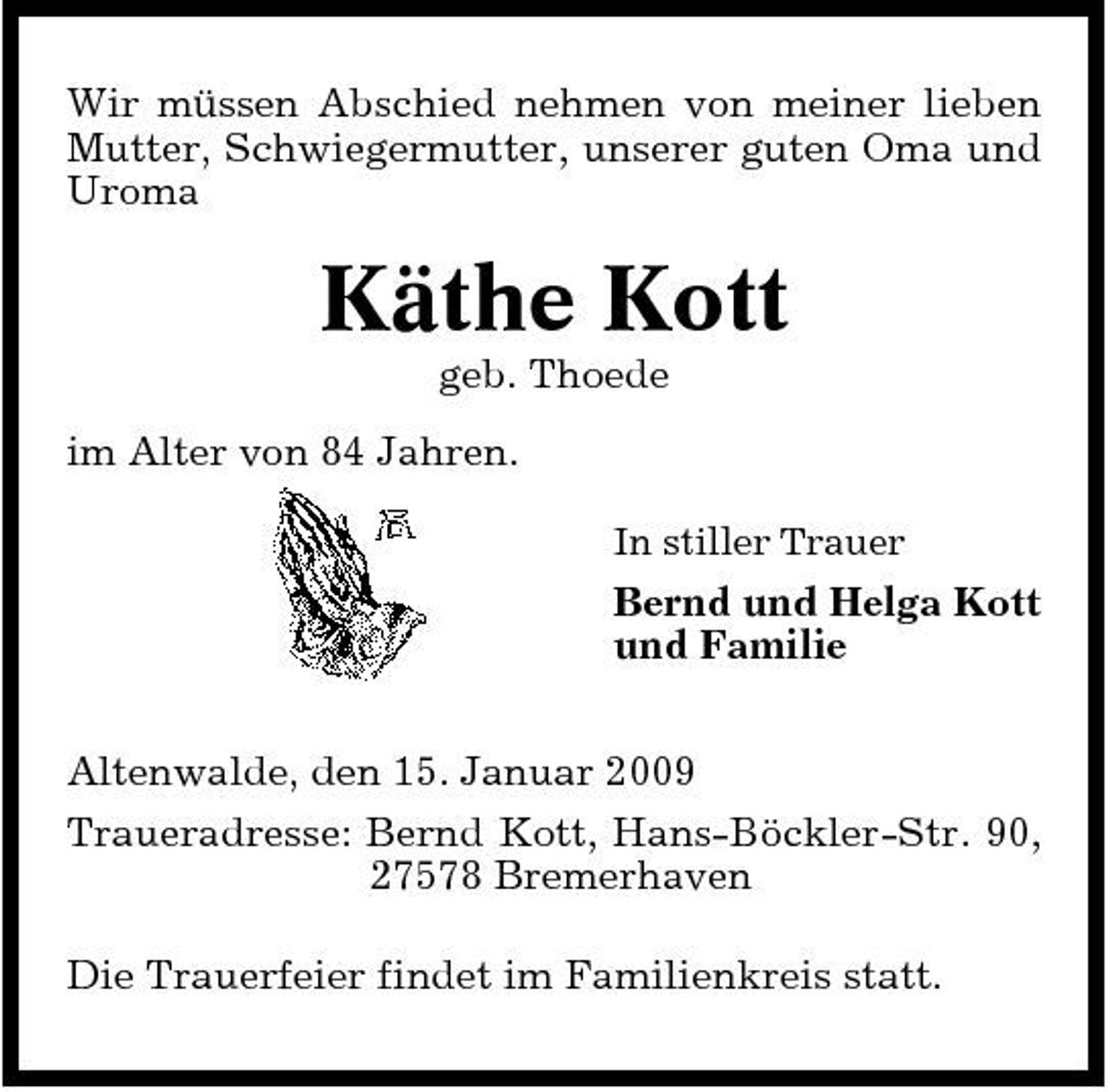 <p>Wir müssen Abschied nehmen von meiner lieben Mutter, Schwiegermutter, unserer guten Oma und Uroma</p><p>Käthe Kott<br />geb. Thoede im Alter von 84 Jahren.<br />In stiller Trauer</p><p>Bernd und Helga Kott und Familie Altenwalde, den 15. Januar 2009 Traueradresse: Bernd Kott, Hans-Böckler-Str. 90, 27578 Bremerhaven Die Trauerfeier findet im Familienkreis statt.</p>