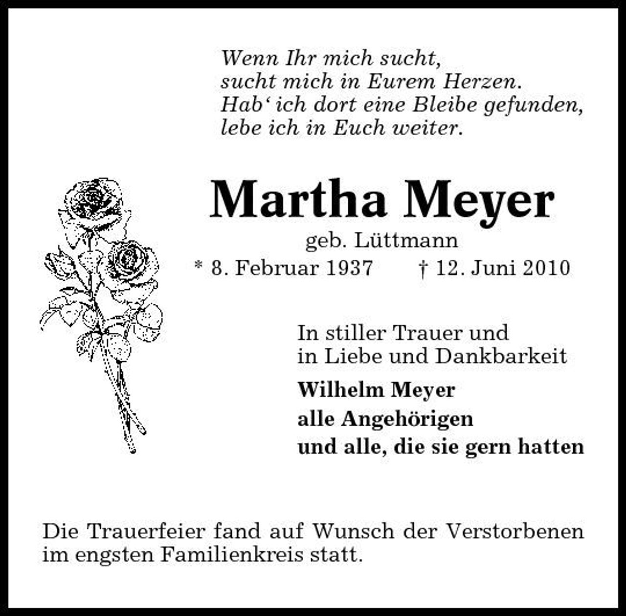 <p>Wenn Ihr mich sucht, sucht mich in Eurem Herzen. Hab‘ ich dort eine Bleibe gefunden, lebe ich in Euch weiter.</p><p>Martha Meyer<br />geb. Lüttmann * 8. Februar 1937 † 12. Juni 2010 In stiller Trauer und in Liebe und Dankbarkeit Wilhelm Meyer alle Angehörigen und alle, die sie gern hatten</p><p>Die Trauerfeier fand auf Wunsch der Verstorbenen im engsten Familienkreis statt.</p>