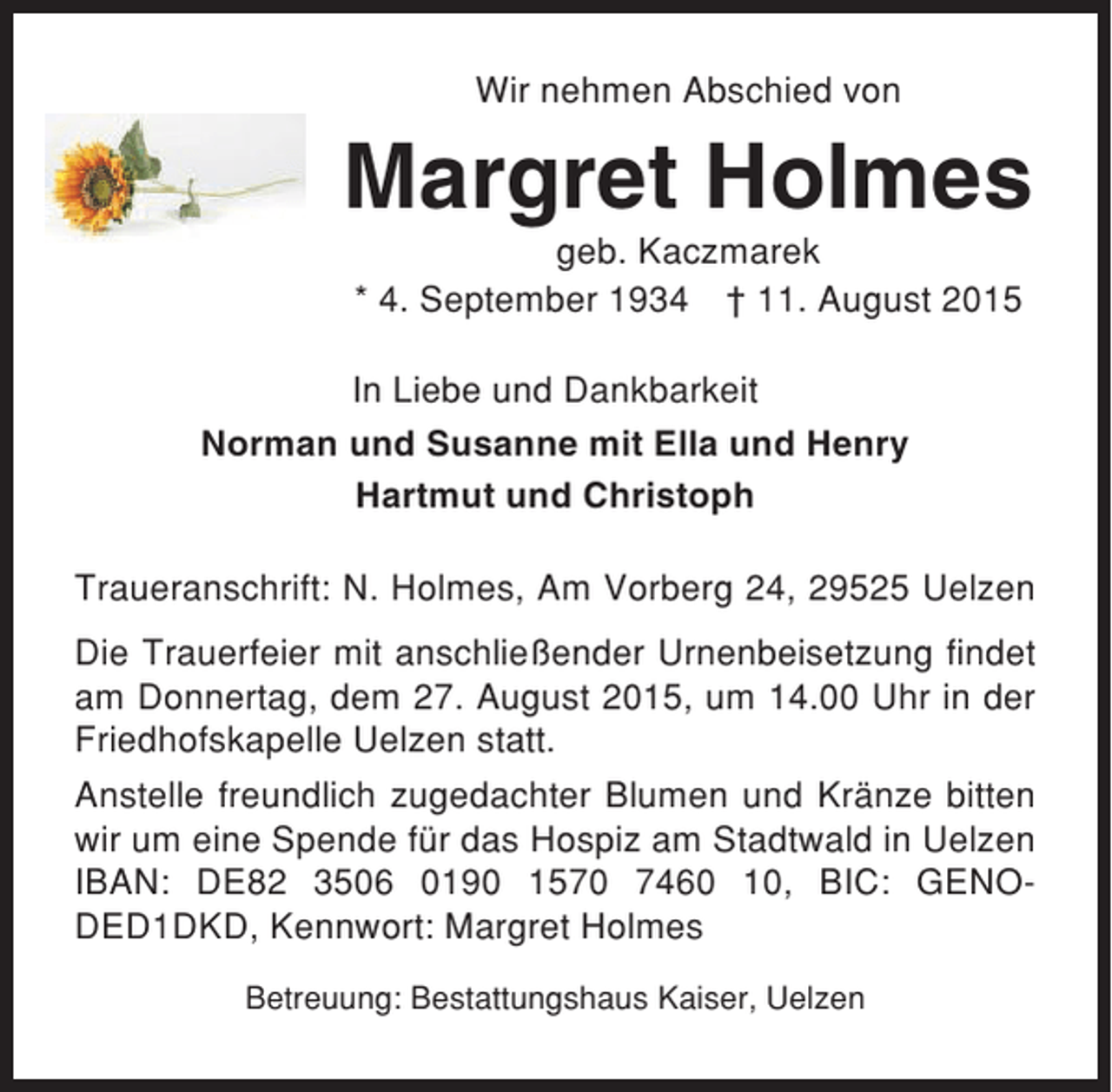 <p>Wir nehmen Abschied von</p><p>Margret Holmes<br />geb. Kaczmarek<br />* 4. September 1934 † 11. August 2015<br />In Liebe und Dankbarkeit<br />Norman und Susanne mit Ella und Henry<br />Hartmut und Christoph<br />Traueranschrift: N. Holmes, Am Vorberg 24, 29525 Uelzen<br />Die Trauerfeier mit anschließender Urnenbeisetzung findet<br />am Donnertag, dem 27. August 2015, um 14.00 Uhr in der<br />Friedhofskapelle Uelzen statt.<br />Anstelle freundlich zugedachter Blumen und Kränze bitten<br />wir um eine Spende für das Hospiz am Stadtwald in Uelzen<br />IBAN: DE82 3506 0190 1570 7460 10, BIC: GENODED1DKD, Kennwort: Margret Holmes<br />Betreuung: Bestattungshaus Kaiser, Uelzen</p>