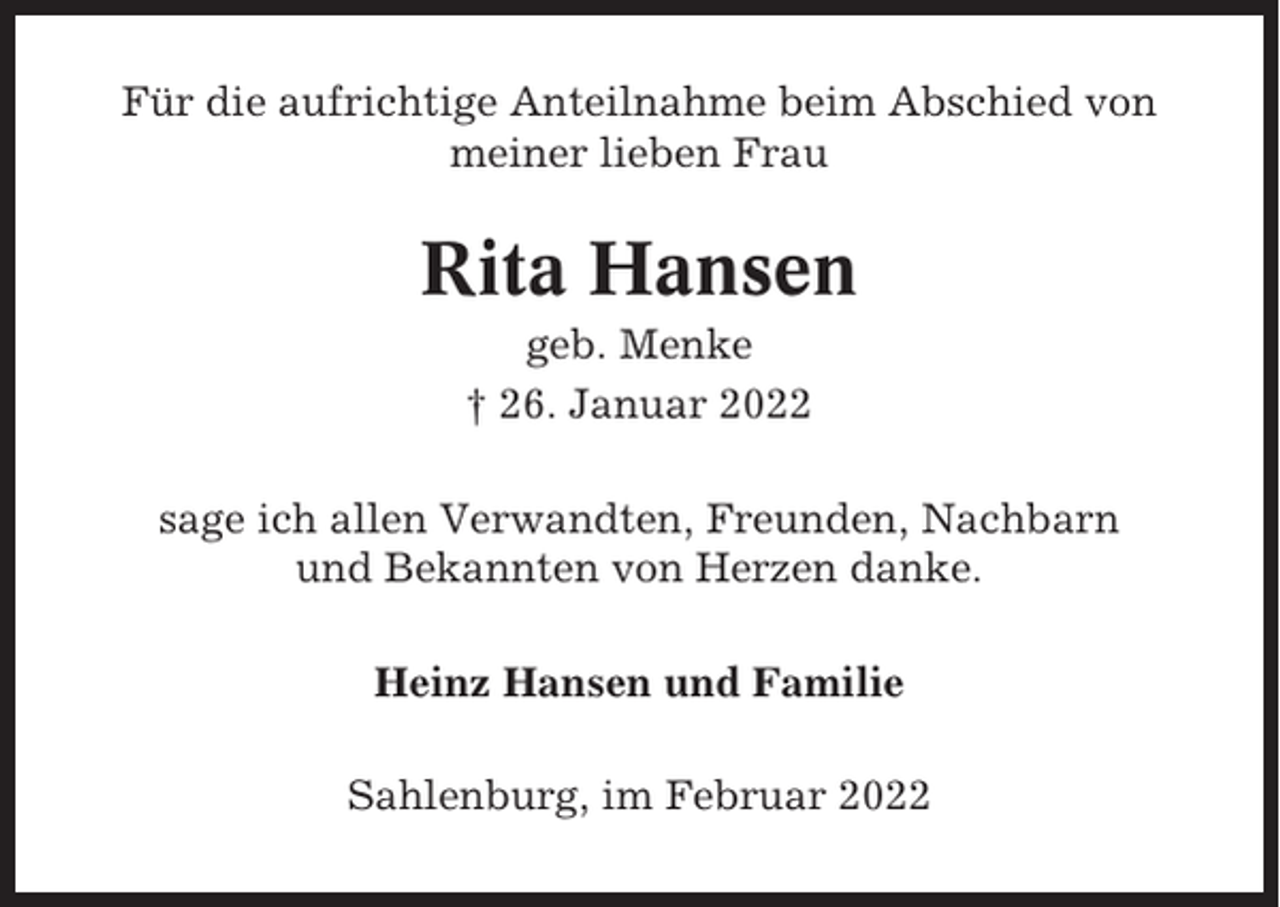 <p>Für die aufrichtige Anteilnahme beim Abschied von<br />meiner lieben Frau</p><p>Rita Hansen<br />geb. Menke<br />† 26. Januar 2022<br />sage ich allen Verwandten, Freunden, Nachbarn<br />und Bekannten von Herzen danke.<br />Heinz Hansen und Familie<br />Sahlenburg, im Februar 2022</p>
