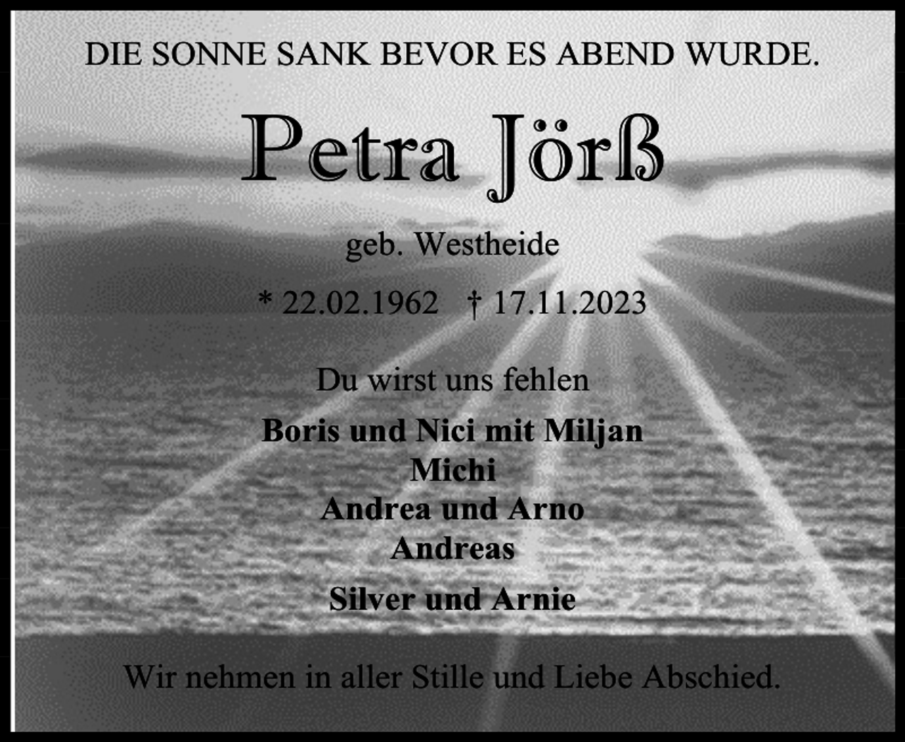 <p>DIE SONNE SANK BEVOR ES ABEND WURDE.</p><p>Petra Jörß<br />geb. Westheide<br />* 22.02.1962 † 17.11.2023<br />Du wirst uns fehlen<br />Boris und Nici mit Miljan<br />Michi<br />Andrea und Arno<br />Andreas<br />Silver und Arnie<br />Wir nehmen in aller Stille und Liebe Abschied.</p>