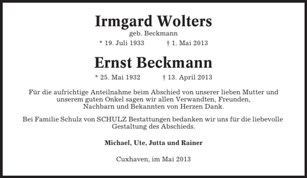<p>Irmgard Wolters<br />geb. Beckmann<br />* 19. Juli 1933<br />† 1. Mai 2013</p><p>Ernst Beckmann<br />* 25. Mai 1932</p><p>† 13. April 2013</p><p>Für die aufrichtige Anteilnahme beim Abschied von unserer lieben Mutter und<br />unserem guten Onkel sagen wir allen Verwandten, Freunden,<br />Nachbarn und Bekannten von Herzen Dank.<br />Bei Familie Schulz von SCHULZ Bestattungen bedanken wir uns für die liebevolle<br />Gestaltung des Abschieds.<br />Michael, Ute, Jutta und Rainer<br />Cuxhaven, im Mai 2013</p>