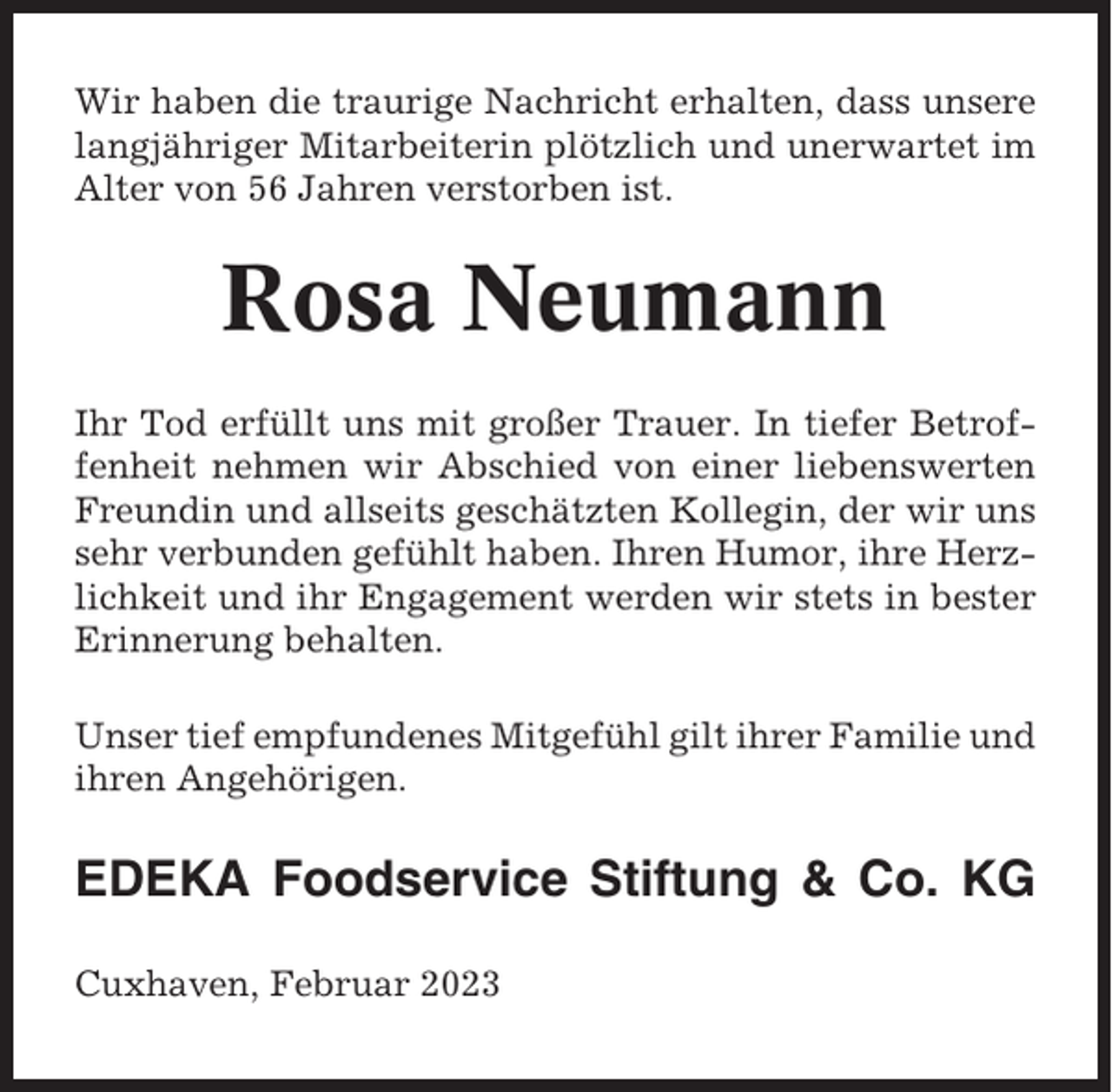 <p>Wir haben die traurige Nachricht erhalten, dass unsere<br />langjähriger Mitarbeiterin plötzlich und unerwartet im<br />Alter von 56 Jahren verstorben ist.</p><p>Rosa Neumann<br />Ihr Tod erfüllt uns mit großer Trauer. In tiefer Betroffenheit nehmen wir Abschied von einer liebenswerten<br />Freundin und allseits geschätzten Kollegin, der wir uns<br />sehr verbunden gefühlt haben. Ihren Humor, ihre Herzlichkeit und ihr Engagement werden wir stets in bester<br />Erinnerung behalten.<br />Unser tief empfundenes Mitgefühl gilt ihrer Familie und<br />ihren Angehörigen.</p><p>EDEKA Foodservice Stiftung &amp; Co. KG<br />Cuxhaven, Februar 2023</p>