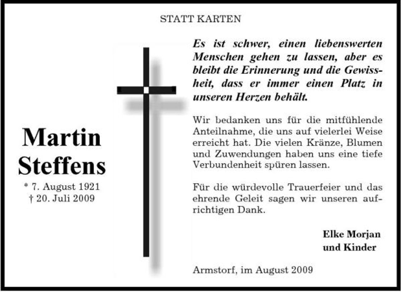 <p>STATT KARTEN</p><p>Es ist schwer, einen liebenswerten Menschen gehen zu lassen, aber es bleibt die Erinnerung und die Gewissheit, dass er immer einen Platz in unseren Herzen behält.</p><p>Martin Steffens<br />* 7. August 1921 † 20. Juli 2009</p><p>Wir bedanken uns für die mitfühlende Anteilnahme, die uns auf vielerlei Weise erreicht hat. Die vielen Kränze, Blumen und Zuwendungen haben uns eine tiefe Verbundenheit spüren lassen. Für die würdevolle Trauerfeier und das ehrende Geleit sagen wir unseren aufrichtigen Dank. Elke Morjan und Kinder Armstorf, im August 2009</p>