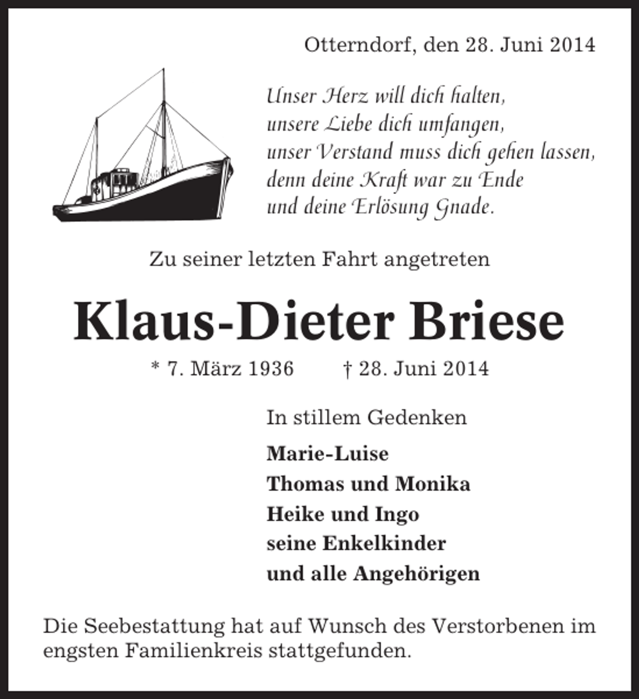 <p>Otterndorf, den 28. Juni 2014</p><p>Unser Herz will dich halten,<br />unsere Liebe dich umfangen,<br />unser Verstand muss dich gehen lassen,<br />denn deine Kraft war zu Ende<br />und deine Erlösung Gnade.<br />Zu seiner letzten Fahrt angetreten</p><p>Klaus-Dieter Briese<br />* 7. März 1936</p><p>† 28. Juni 2014</p><p>In stillem Gedenken<br />Marie-Luise<br />Thomas und Monika<br />Heike und Ingo<br />seine Enkelkinder<br />und alle Angehörigen<br />Die Seebestattung hat auf Wunsch des Verstorbenen im<br />engsten Familienkreis stattgefunden.</p>