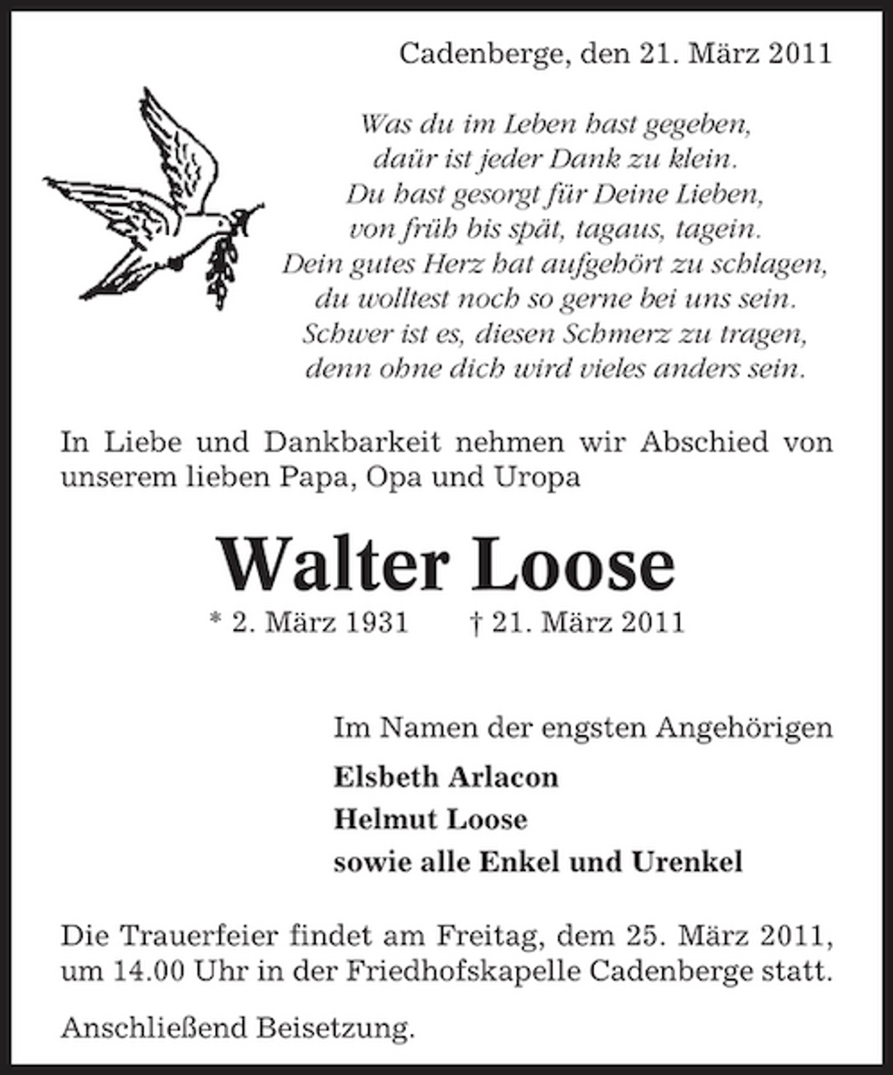 <p>Cadenberge, den 21. März 2011 Was du im Leben hast gegeben, daür ist jeder Dank zu klein. Du hast gesorgt für Deine Lieben, von früh bis spät, tagaus, tagein. Dein gutes Herz hat aufgehört zu schlagen, du wolltest noch so gerne bei uns sein. Schwer ist es, diesen Schmerz zu tragen, denn ohne dich wird vieles anders sein. In Liebe und Dankbarkeit nehmen wir Abschied von unserem lieben Papa, Opa und Uropa</p><p>Walter Loose<br />* 2. März 1931 † 21. März 2011 Im Namen der engsten Angehörigen Elsbeth Arlacon Helmut Loose sowie alle Enkel und Urenkel Die Trauerfeier findet am Freitag, dem 25. März 2011, um 14.00 Uhr in der Friedhofskapelle Cadenberge statt. Anschließend Beisetzung.</p>