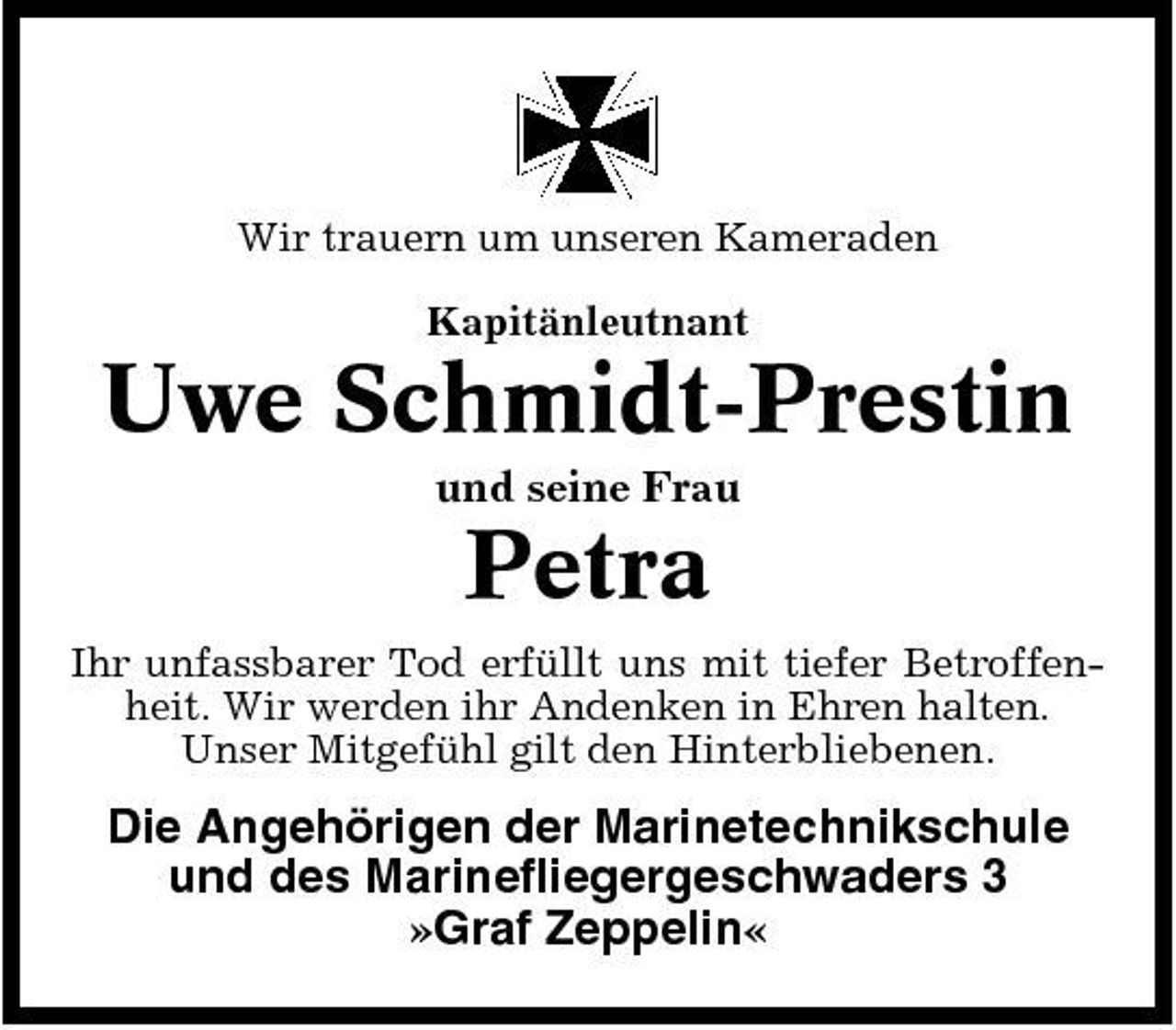 <p>Wir trauern um unseren Kameraden Kapitänleutnant</p><p>Uwe Schmidt-Prestin<br />und seine Frau</p><p>Petra<br />Ihr unfassbarer Tod erfüllt uns mit tiefer Betroffenheit. Wir werden ihr Andenken in Ehren halten. Unser Mitgefühl gilt den Hinterbliebenen.</p><p>Die Angehörigen der Marinetechnikschule und des Marinefliegergeschwaders 3 »Graf Zeppelin«</p>