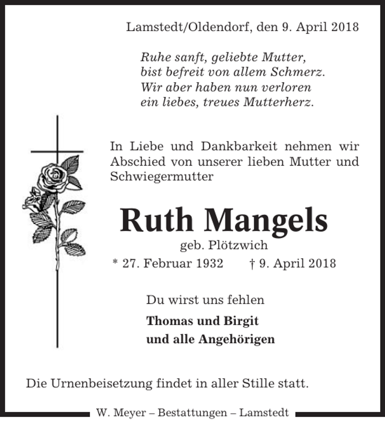 <p>Lamstedt/Oldendorf, den 9. April 2018<br />Ruhe sanft, geliebte Mutter,<br />bist befreit von allem Schmerz.<br />Wir aber haben nun verloren<br />ein liebes, treues Mutterherz.</p><p>In Liebe und Dankbarkeit nehmen wir<br />Abschied von unserer lieben Mutter und<br />Schwiegermutter</p><p>Ruth Mangels<br />geb. Plötzwich<br />* 27. Februar 1932<br />† 9. April 2018<br />Du wirst uns fehlen<br />Thomas und Birgit<br />und alle Angehörigen</p><p>Die Urnenbeisetzung findet in aller Stille statt.<br />W. Meyer – Bestattungen – Lamstedt</p>