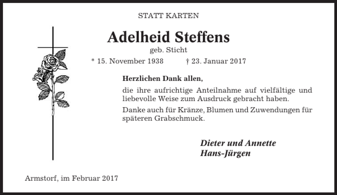 <p>STATT KARTEN</p><p>Adelheid Steffens<br />geb. Sticht<br />* 15. November 1938</p><p>† 23. Januar 2017</p><p>Herzlichen Dank allen,<br />die ihre aufrichtige Anteilnahme auf vielfältige und<br />liebevolle Weise zum Ausdruck gebracht haben.<br />Danke auch für Kränze, Blumen und Zuwendungen für<br />späteren Grabschmuck.</p><p>Dieter und Annette<br />Hans-Jürgen<br />Armstorf, im Februar 2017</p>