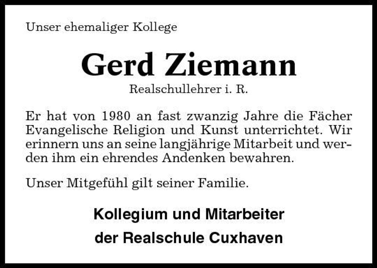 <p>Unser ehemaliger Kollege</p><p>Gerd Ziemann<br />Realschullehrer i. R.</p><p>Er hat von 1980 an fast zwanzig Jahre die Fächer Evangelische Religion und Kunst unterrichtet. Wir erinnern uns an seine langjährige Mitarbeit und werden ihm ein ehrendes Andenken bewahren. Unser Mitgefühl gilt seiner Familie.</p><p>Kollegium und Mitarbeiter der Realschule Cuxhaven</p>