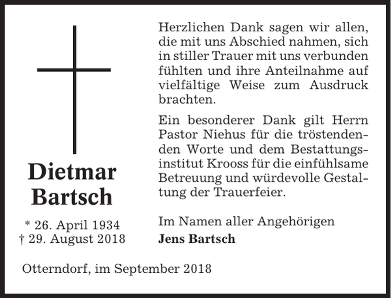 <p>Herzlichen Dank sagen wir allen,<br />die mit uns Abschied nahmen, sich<br />in stiller Trauer mit uns verbunden<br />fühlten und ihre Anteilnahme auf<br />vielfältige Weise zum Ausdruck<br />brachten.</p><p>Dietmar<br />Bartsch<br />* 26. April 1934<br />† 29. August 2018</p><p>Ein besonderer Dank gilt Herrn<br />Pastor Niehus für die tröstendenden Worte und dem Bestattungsinstitut Krooss für die einfühlsame<br />Betreuung und würdevolle Gestaltung der Trauerfeier.<br />Im Namen aller Angehörigen<br />Jens Bartsch</p><p>Otterndorf, im September 2018</p>
