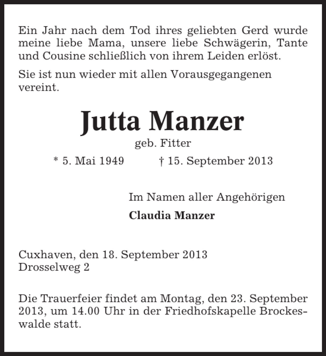 <p>Ein Jahr nach dem Tod ihres geliebten Gerd wurde<br />meine liebe Mama, unsere liebe Schwägerin, Tante<br />und Cousine schließlich von ihrem Leiden erlöst.<br />Sie ist nun wieder mit allen Vorausgegangenen<br />vereint.</p><p>Jutta Manzer<br />geb. Fitter<br />* 5. Mai 1949</p><p>† 15. September 2013<br />Im Namen aller Angehörigen<br />Claudia Manzer</p><p>Cuxhaven, den 18. September 2013<br />Drosselweg 2<br />Die Trauerfeier findet am Montag, den 23. September<br />2013, um 14.00 Uhr in der Friedhofskapelle Brockeswalde statt.</p>