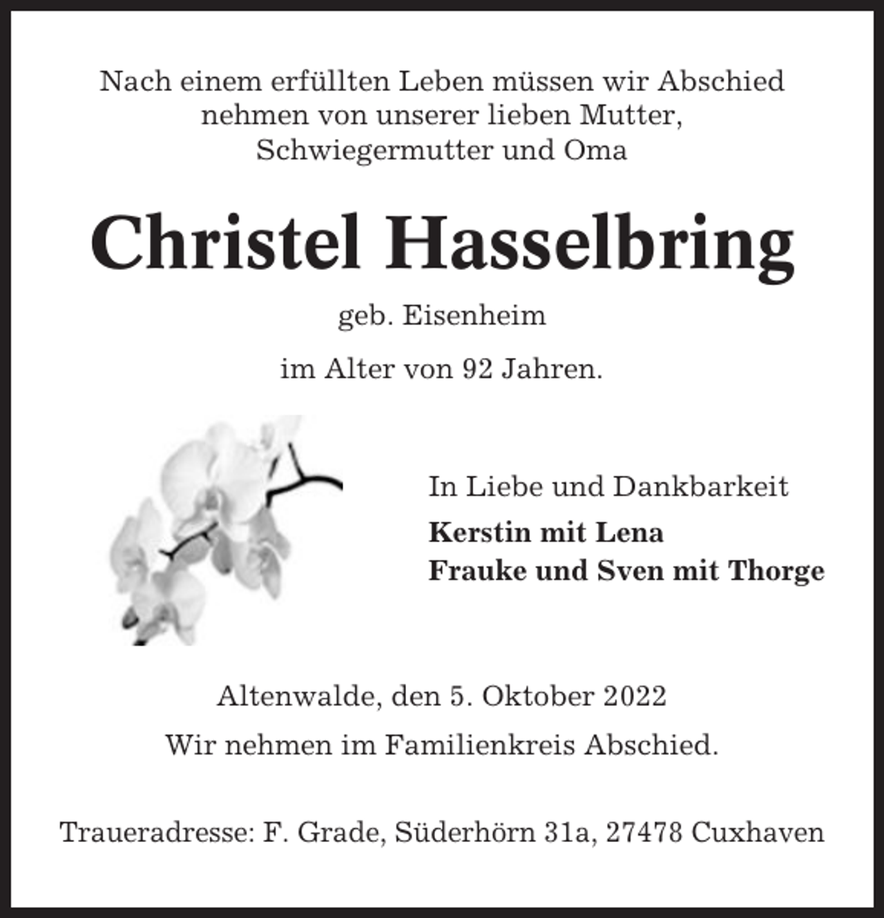 <p>Nach einem erfüllten Leben müssen wir Abschied<br />nehmen von unserer lieben Mutter,<br />Schwiegermutter und Oma</p><p>Christel Hasselbring<br />geb. Eisenheim<br />im Alter von 92 Jahren.</p><p>In Liebe und Dankbarkeit<br />Kerstin mit Lena<br />Frauke und Sven mit Thorge</p><p>Altenwalde, den 5. Oktober 2022<br />Wir nehmen im Familienkreis Abschied.<br />Traueradresse: F. Grade, Süderhörn 31a, 27478 Cuxhaven</p>