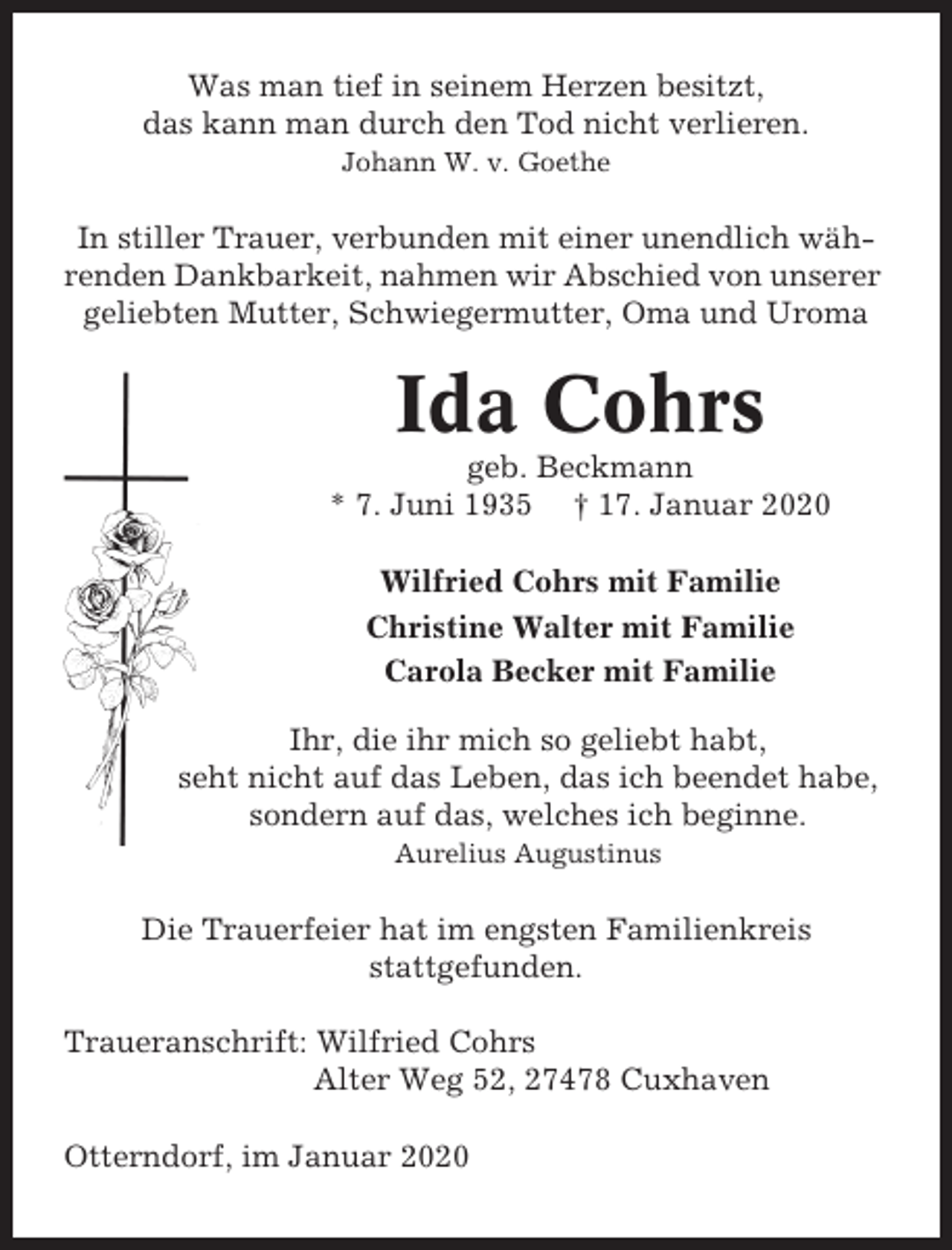 <p>Was man tief in seinem Herzen besitzt,<br />das kann man durch den Tod nicht verlieren.<br />Johann W. v. Goethe</p><p>In stiller Trauer, verbunden mit einer unendlich währenden Dankbarkeit, nahmen wir Abschied von unserer<br />geliebten Mutter, Schwiegermutter, Oma und Uroma</p><p>Ida Cohrs<br />geb. Beckmann<br />* 7. Juni 1935 † 17. Januar 2020<br />Wilfried Cohrs mit Familie<br />Christine Walter mit Familie<br />Carola Becker mit Familie<br />Ihr, die ihr mich so geliebt habt,<br />seht nicht auf das Leben, das ich beendet habe,<br />sondern auf das, welches ich beginne.<br />Aurelius Augustinus</p><p>Die Trauerfeier hat im engsten Familienkreis<br />stattgefunden.<br />Traueranschrift: Wilfried Cohrs<br />Alter Weg 52, 27478 Cuxhaven<br />Otterndorf, im Januar 2020</p>