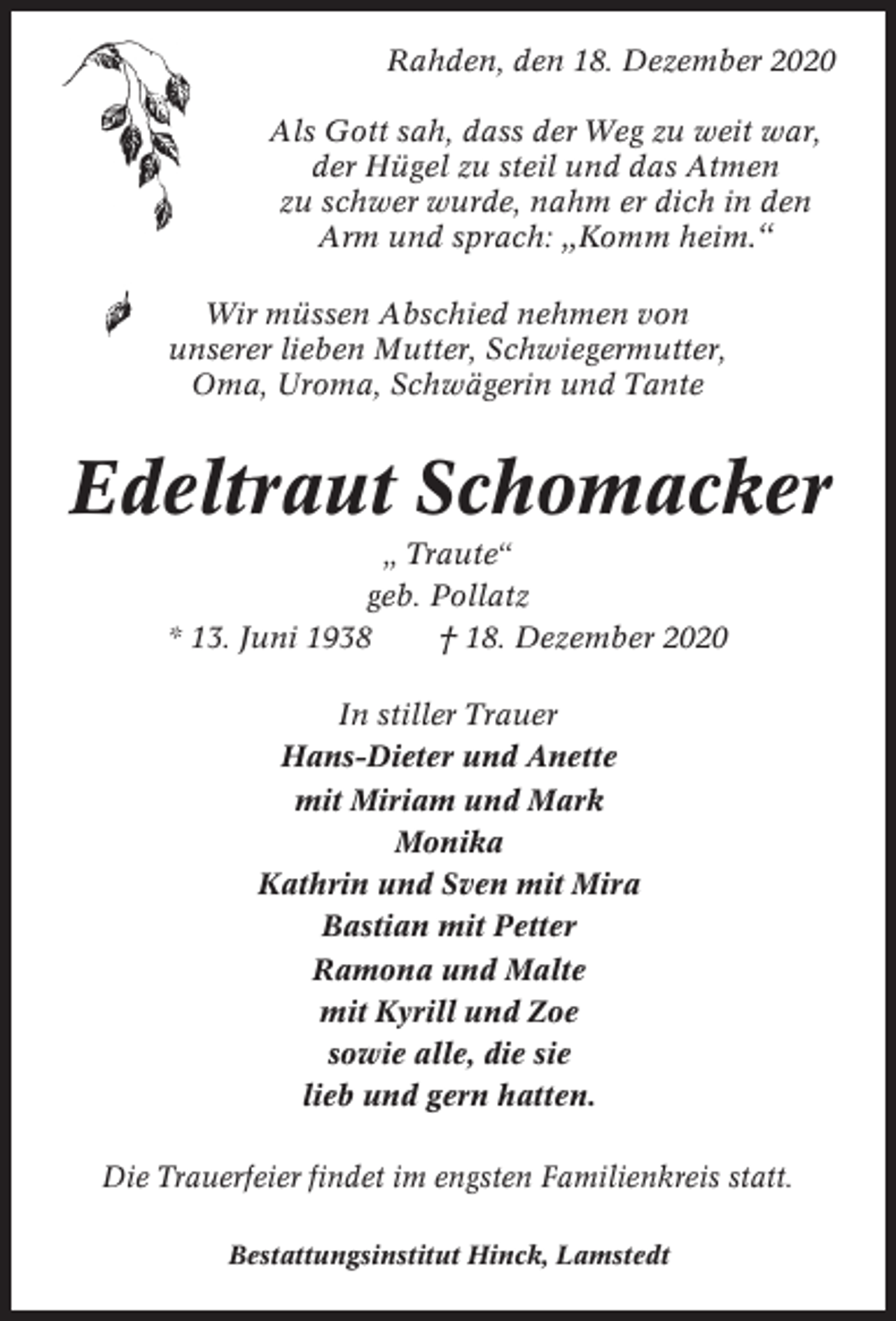 <p>Rahden, den 18. Dezember 2020<br />Als Gott sah, dass der Weg zu weit war,<br />der Hügel zu steil und das Atmen<br />zu schwer wurde, nahm er dich in den<br />Arm und sprach: „Komm heim.“<br />Wir müssen Abschied nehmen von<br />unserer lieben Mutter, Schwiegermutter,<br />Oma, Uroma, Schwägerin und Tante</p><p>Edeltraut Schomacker<br />„ Traute“<br />geb. Pollatz<br />* 13. Juni 1938<br />† 18. Dezember 2020<br />In stiller Trauer<br />Hans-Dieter und Anette<br />mit Miriam und Mark<br />Monika<br />Kathrin und Sven mit Mira<br />Bastian mit Petter<br />Ramona und Malte<br />mit Kyrill und Zoe<br />sowie alle, die sie<br />lieb und gern hatten.<br />Die Trauerfeier findet im engsten Familienkreis statt.<br />Bestattungsinstitut Hinck, Lamstedt</p>