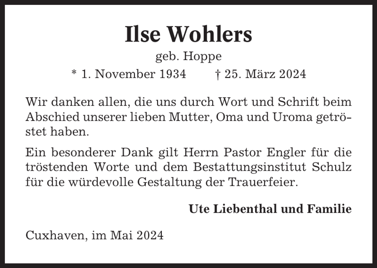 <p>Ilse Wohlers<br />geb. Hoppe<br />* 1. November 1934<br />† 25. März 2024<br />Wir danken allen, die uns durch Wort und Schrift beim<br />Abschied unserer lieben Mutter, Oma und Uroma getröstet haben.<br />Ein besonderer Dank gilt Herrn Pastor Engler für die<br />tröstenden Worte und dem Bestattungsinstitut Schulz<br />für die würdevolle Gestaltung der Trauerfeier.<br />Ute Liebenthal und Familie<br />Cuxhaven, im Mai 2024</p>