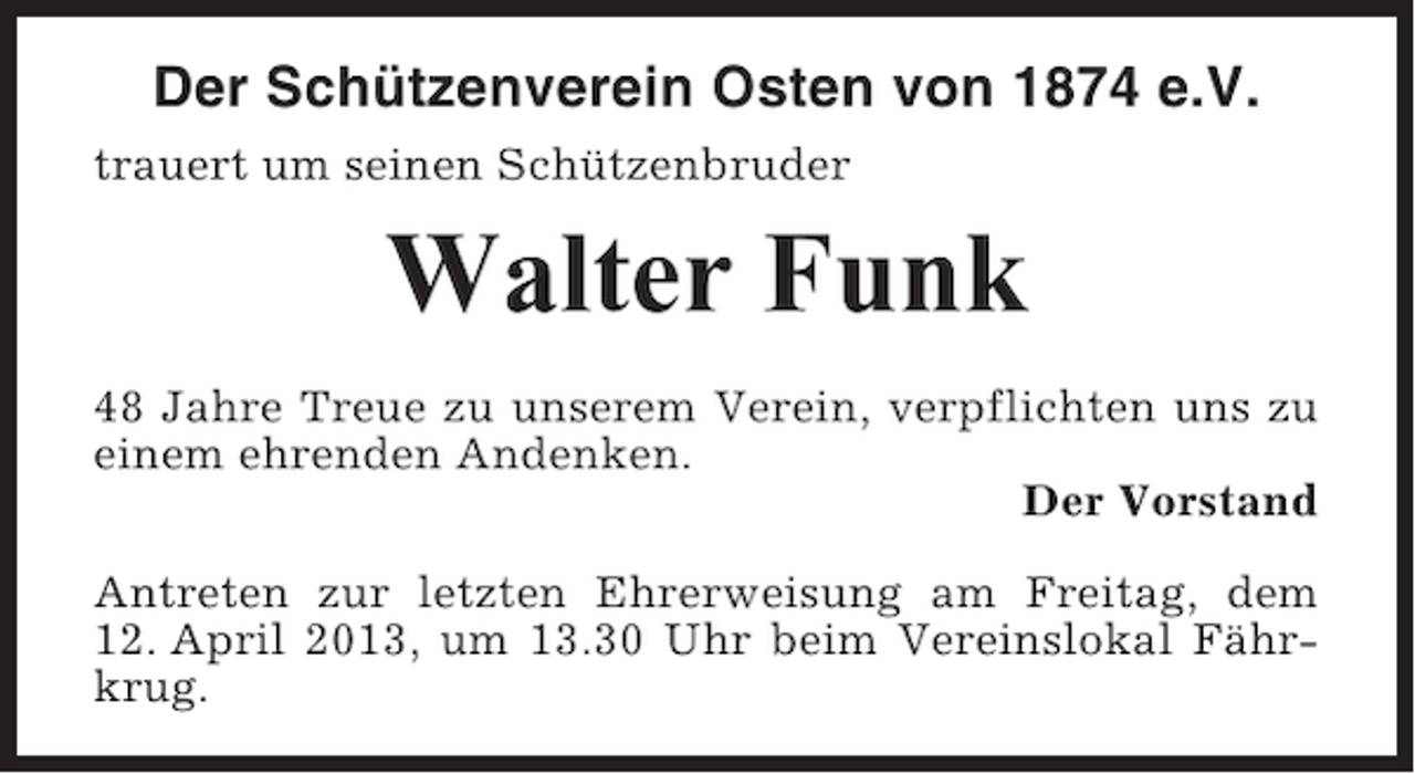 <p>Der Schützenverein Osten von 1874 e.V.<br />trauert um seinen Schützenbruder</p><p>Walter Funk<br />48 Jahre Treue zu unserem Verein, verpflichten uns zu<br />einem ehrenden Andenken.<br />Der Vorstand<br />Antreten zur letzten Ehrerweisung am Freitag, dem<br />12. April 2013, um 13.30 Uhr beim Vereinslokal Fährkrug.</p>