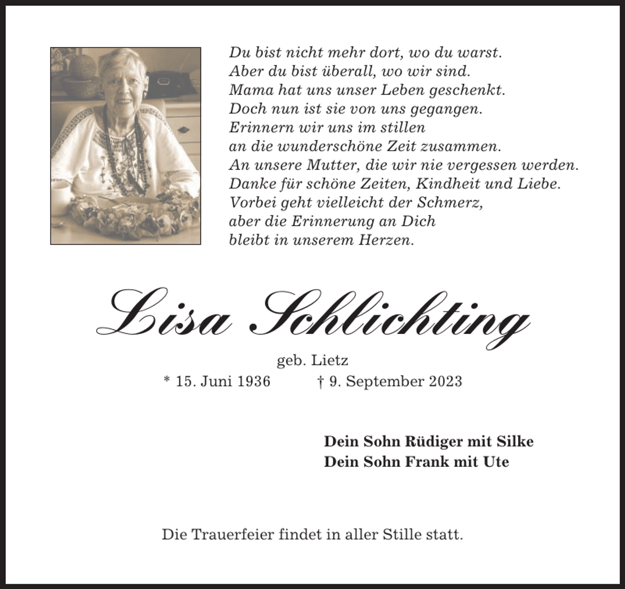 <p>Du bist nicht mehr dort, wo du warst.<br />Aber du bist überall, wo wir sind.<br />Mama hat uns unser Leben geschenkt.<br />Doch nun ist sie von uns gegangen.<br />Erinnern wir uns im stillen<br />an die wunderschöne Zeit zusammen.<br />An unsere Mutter, die wir nie vergessen werden.<br />Danke für schöne Zeiten, Kindheit und Liebe.<br />Vorbei geht vielleicht der Schmerz,<br />aber die Erinnerung an Dich<br />bleibt in unserem Herzen.</p><p>Lisa Schlichting<br />* 15. Juni 1936</p><p>geb. Lietz<br />† 9. September 2023</p><p>Dein Sohn Rüdiger mit Silke<br />Dein Sohn Frank mit Ute</p><p>Die Trauerfeier findet in aller Stille statt.</p>