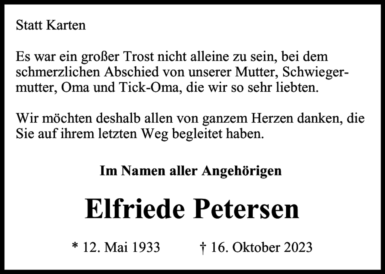 <p>Statt Karten<br />Es war ein großer Trost nicht alleine zu sein, bei dem<br />schmerzlichen Abschied von unserer Mutter, Schwiegermutter, Oma und Tick-Oma, die wir so sehr liebten.<br />Wir möchten deshalb allen von ganzem Herzen danken, die<br />Sie auf ihrem letzten Weg begleitet haben.<br />Im Namen aller Angehörigen</p><p>Elfriede Petersen<br />* 12. Mai 1933</p><p>† 16. Oktober 2023</p>