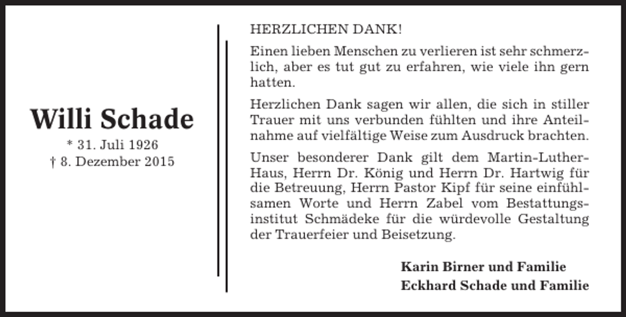 <p>HERZLICHEN DANK!<br />Einen lieben Menschen zu verlieren ist sehr schmerzlich, aber es tut gut zu erfahren, wie viele ihn gern<br />hatten.</p><p>Willi Schade<br />* 31. Juli 1926<br />† 8. Dezember 2015</p><p>Herzlichen Dank sagen wir allen, die sich in stiller<br />Trauer mit uns verbunden fühlten und ihre Anteilnahme auf vielfältige Weise zum Ausdruck brachten.<br />Unser besonderer Dank gilt dem Martin-LutherHaus, Herrn Dr. König und Herrn Dr. Hartwig für<br />die Betreuung, Herrn Pastor Kipf für seine einfühlsamen Worte und Herrn Zabel vom Bestattungsinstitut Schmädeke für die würdevolle Gestaltung<br />der Trauerfeier und Beisetzung.<br />Karin Birner und Familie<br />Eckhard Schade und Familie</p>
