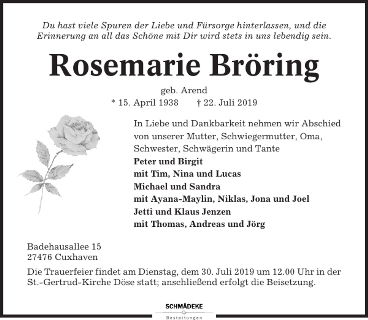 <p>Du hast viele Spuren der Liebe und Fürsorge hinterlassen, und die<br />Erinnerung an all das Schöne mit Dir wird stets in uns lebendig sein.</p><p>Rosemarie Bröring<br />geb. Arend<br />* 15. April 1938<br />† 22. Juli 2019<br />In Liebe und Dankbarkeit nehmen wir Abschied<br />von unserer Mutter, Schwiegermutter, Oma,<br />Schwester, Schwägerin und Tante<br />Peter und Birgit<br />mit Tim, Nina und Lucas<br />Michael und Sandra<br />mit Ayana-Maylin, Niklas, Jona und Joel<br />Jetti und Klaus Jenzen<br />mit Thomas, Andreas und Jörg<br />Badehausallee 15<br />27476 Cuxhaven<br />Die Trauerfeier findet am Dienstag, dem 30. Juli 2019 um 12.00 Uhr in der<br />St.-Gertrud-Kirche Döse statt; anschließend erfolgt die Beisetzung.</p>