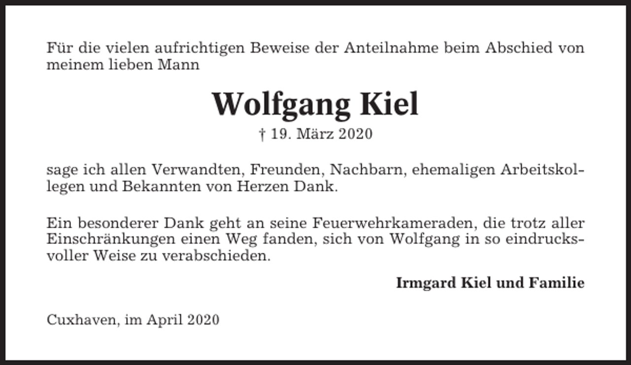 <p>Für die vielen aufrichtigen Beweise der Anteilnahme beim Abschied von<br />meinem lieben Mann</p><p>Wolfgang Kiel<br />† 19. März 2020<br />sage ich allen Verwandten, Freunden, Nachbarn, ehemaligen Arbeitskollegen und Bekannten von Herzen Dank.<br />Ein besonderer Dank geht an seine Feuerwehrkameraden, die trotz aller<br />Einschränkungen einen Weg fanden, sich von Wolfgang in so eindrucksvoller Weise zu verabschieden.<br />Irmgard Kiel und Familie<br />Cuxhaven, im April 2020</p>