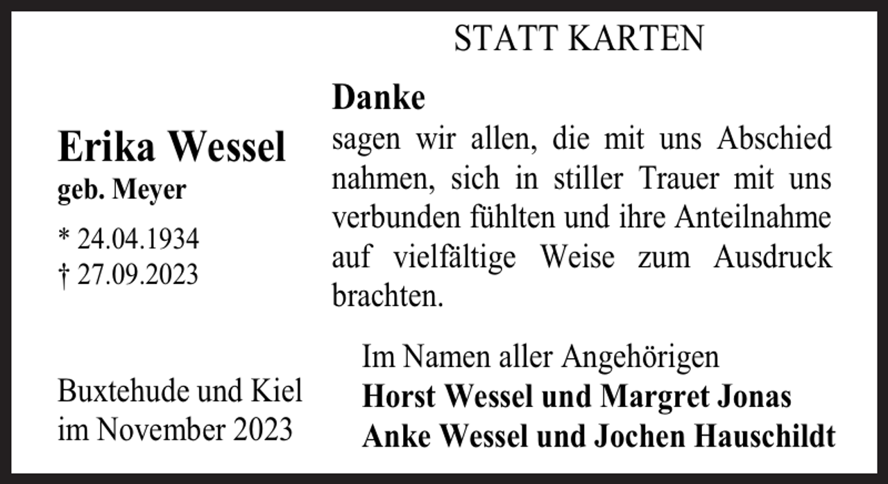 <p>STATT KARTEN</p><p>Erika Wessel<br />geb. Meyer</p><p>* 24.04.1934<br />† 27.09.2023</p><p>Buxtehude und Kiel<br />im November 2023</p><p>Danke</p><p>sagen wir allen, die mit uns Abschied<br />nahmen, sich in stiller Trauer mit uns<br />verbunden fühlten und ihre Anteilnahme<br />auf vielfältige Weise zum Ausdruck<br />brachten.<br />Im Namen aller Angehörigen<br />Horst Wessel und Margret Jonas<br />Anke Wessel und Jochen Hauschildt</p>