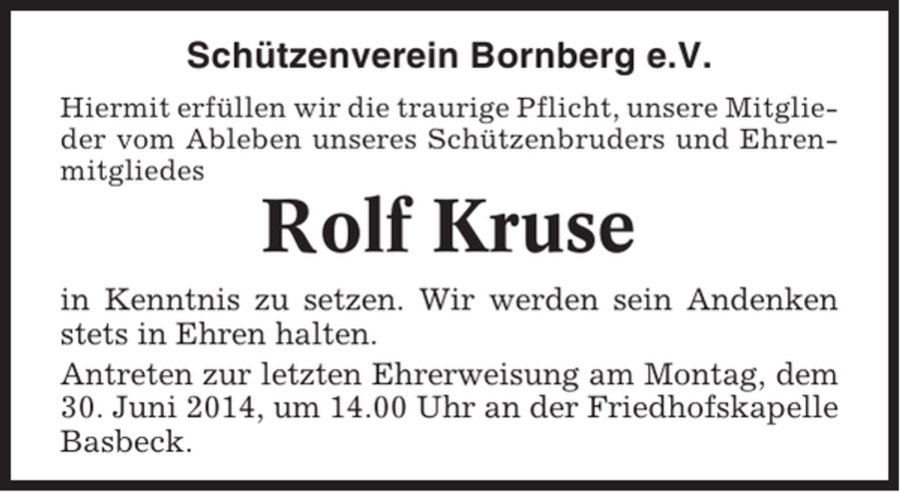 <p>Schützenverein Bornberg e.V.<br />Hiermit erfüllen wir die traurige Pflicht, unsere Mitglieder vom Ableben unseres Schützenbruders und Ehrenmitgliedes</p><p>Rolf Kruse<br />in Kenntnis zu setzen. Wir werden sein Andenken<br />stets in Ehren halten.<br />Antreten zur letzten Ehrerweisung am Montag, dem<br />30. Juni 2014, um 14.00 Uhr an der Friedhofskapelle<br />Basbeck.</p>