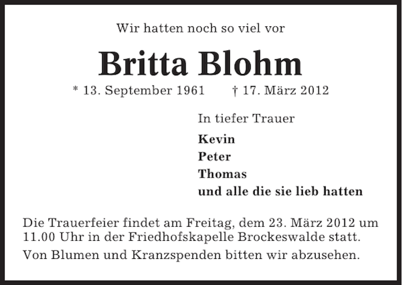 <p>Wir hatten noch so viel vor</p><p>Britta Blohm<br />* 13. September 1961</p><p>† 17. März 2012</p><p>In tiefer Trauer<br />Kevin<br />Peter<br />Thomas<br />und alle die sie lieb hatten<br />Die Trauerfeier findet am Freitag, dem 23. März 2012 um<br />11.00 Uhr in der Friedhofskapelle Brockeswalde statt.<br />Von Blumen und Kranzspenden bitten wir abzusehen.</p>