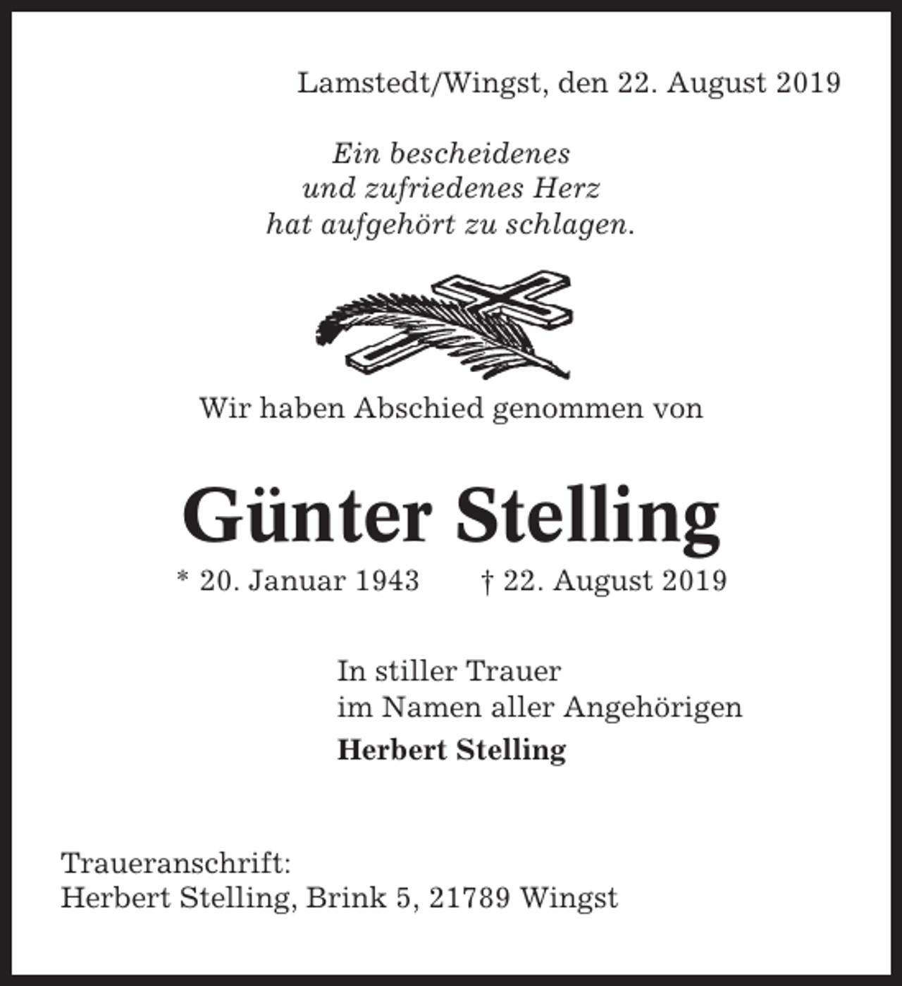 <p>Lamstedt/Wingst, den 22. August 2019<br />Ein bescheidenes<br />und zufriedenes Herz<br />hat aufgehört zu schlagen.</p><p>Wir haben Abschied genommen von</p><p>Günter Stelling<br />* 20. Januar 1943</p><p>† 22. August 2019</p><p>In stiller Trauer<br />im Namen aller Angehörigen<br />Herbert Stelling</p><p>Traueranschrift:<br />Herbert Stelling, Brink 5, 21789 Wingst</p>