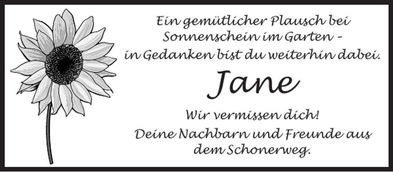 <p>Ein gemütlicher Plausch bei<br />Sonnenschein im Garten –<br />in Gedanken bist du weiterhin dabei.</p><p>Jane</p><p>Wir vermissen dich!<br />Deine Nachbarn und Freunde aus<br />dem Schonerweg.</p>