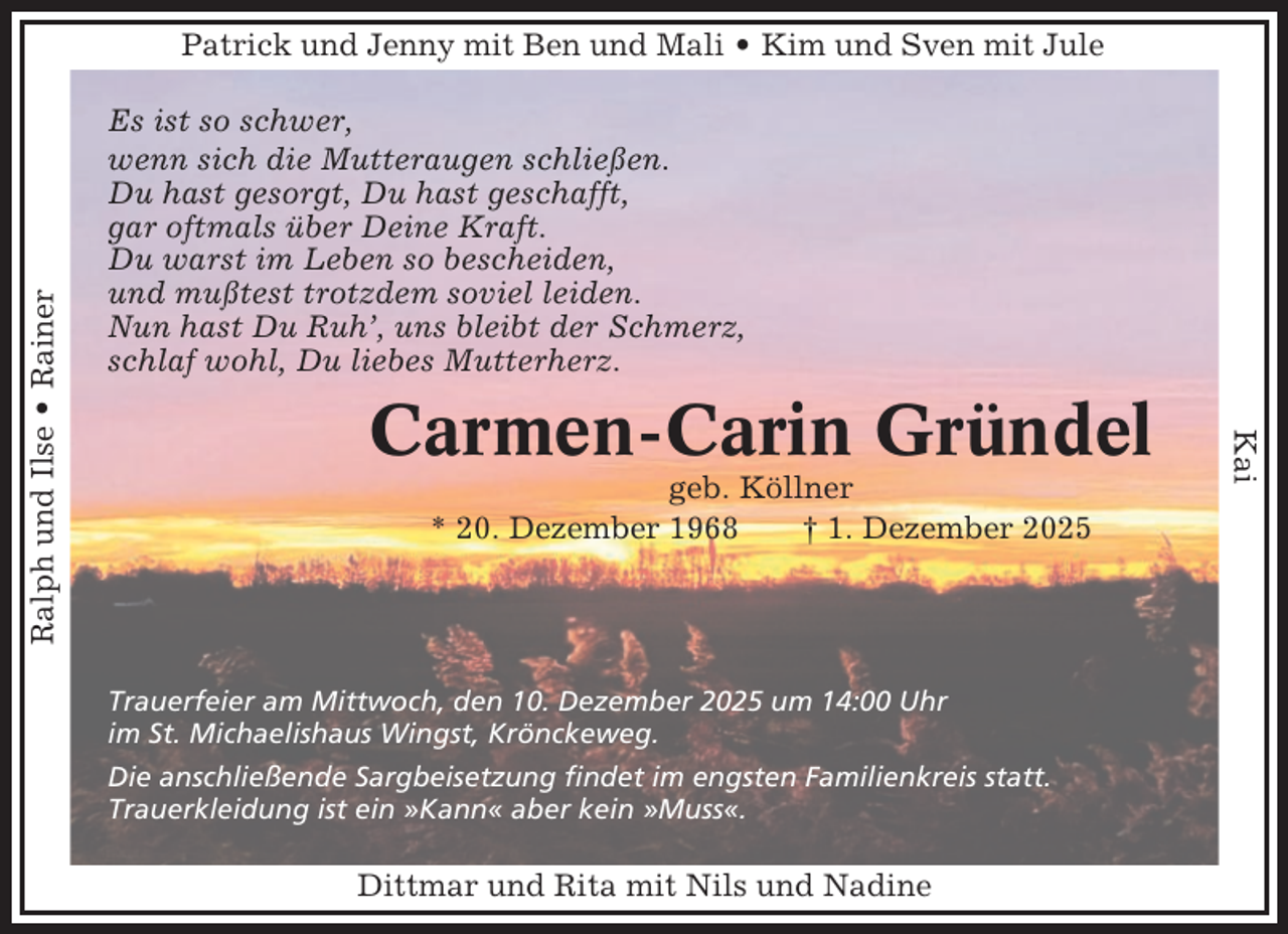 <p>Es ist so schwer,<br />wenn sich die Mutteraugen schließen.<br />Du hast gesorgt, Du hast geschafft,<br />gar oftmals über Deine Kraft.<br />Du warst im Leben so bescheiden,<br />und mußtest trotzdem soviel leiden.<br />Nun hast Du Ruh’, uns bleibt der Schmerz,<br />schlaf wohl, Du liebes Mutterherz.</p><p>Carmen-Carin Gründel<br />geb. Köllner<br />* 20. Dezember 1968<br />† 1. Dezember 2025</p><p>Trauerfeier am Mittwoch, den 10. Dezember 2025 um 14:00 Uhr<br />im St. Michaelishaus Wingst, Krönckeweg.<br />Die anschließende Sargbeisetzung findet im engsten Familienkreis statt.<br />Trauerkleidung ist ein »Kann« aber kein »Muss«.</p><p>Dittmar und Rita mit Nils und Nadine</p><p>Kai</p><p>Ralph und Ilse • Rainer</p><p>Patrick und Jenny mit Ben und Mali • Kim und Sven mit Jule</p>