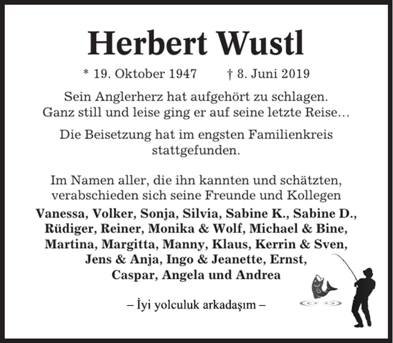<p>Herbert Wustl<br />* 19. Oktober 1947</p><p>† 8. Juni 2019</p><p>Sein Anglerherz hat aufgehört zu schlagen.<br />Ganz still und leise ging er auf seine letzte Reise…<br />Die Beisetzung hat im engsten Familienkreis<br />stattgefunden.<br />Im Namen aller, die ihn kannten und schätzten,<br />verabschieden sich seine Freunde und Kollegen<br />Vanessa, Volker, Sonja, Silvia, Sabine K., Sabine D.,<br />Rüdiger, Reiner, Monika &amp; Wolf, Michael &amp; Bine,<br />Martina, Margitta, Manny, Klaus, Kerrin &amp; Sven,<br />Jens &amp; Anja, Ingo &amp; Jeanette, Ernst,<br />Caspar, Angela und Andrea</p>