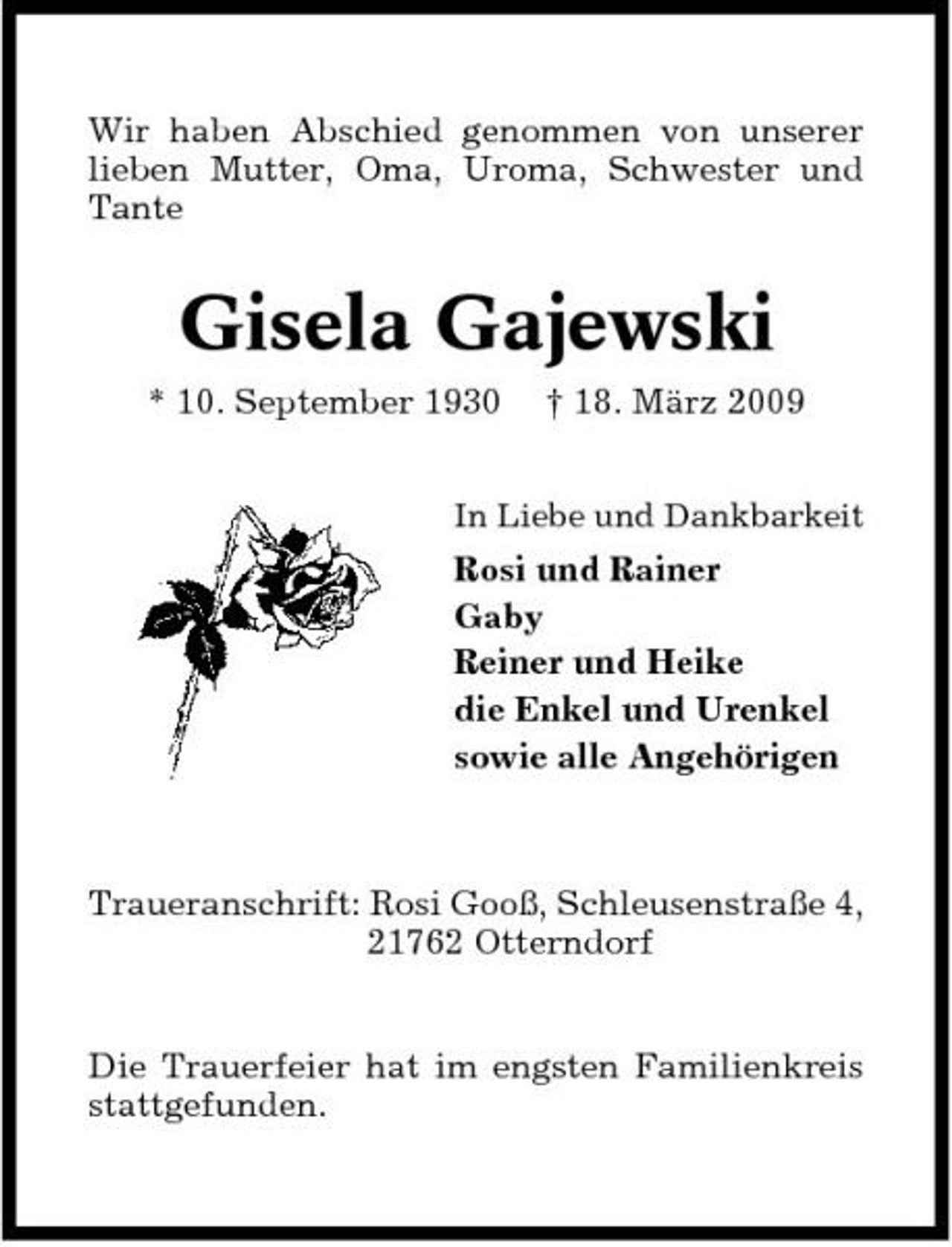 <p>Wir haben Abschied genommen von unserer lieben Mutter, Oma, Uroma, Schwester und Tante</p><p>Gisela Gajewski<br />* 10. September 1930 † 18. März 2009<br />In Liebe und Dankbarkeit</p><p>Rosi und Rainer Gaby Reiner und Heike die Enkel und Urenkel sowie alle Angehörigen</p><p>Traueranschrift: Rosi Gooß, Schleusenstraße 4, 21762 Otterndorf</p><p>Die Trauerfeier hat im engsten Familienkreis stattgefunden.</p>