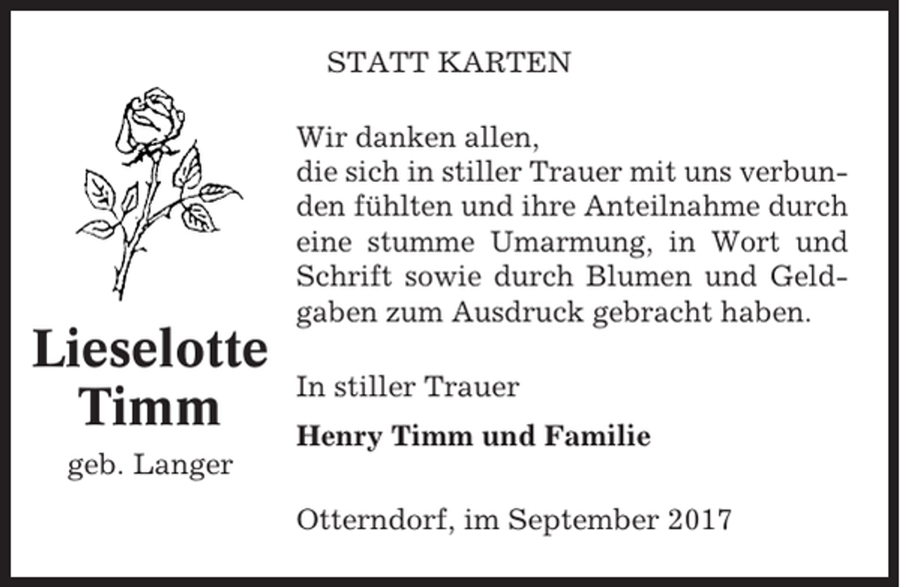 <p>STATT KARTEN</p><p>Lieselotte<br />Timm</p><p>Wir danken allen,<br />die sich in stiller Trauer mit uns verbunden fühlten und ihre Anteilnahme durch<br />eine stumme Umarmung, in Wort und<br />Schrift sowie durch Blumen und Geldgaben zum Ausdruck gebracht haben.<br />In stiller Trauer<br />Henry Timm und Familie</p><p>geb. Langer<br />Otterndorf, im September 2017</p>