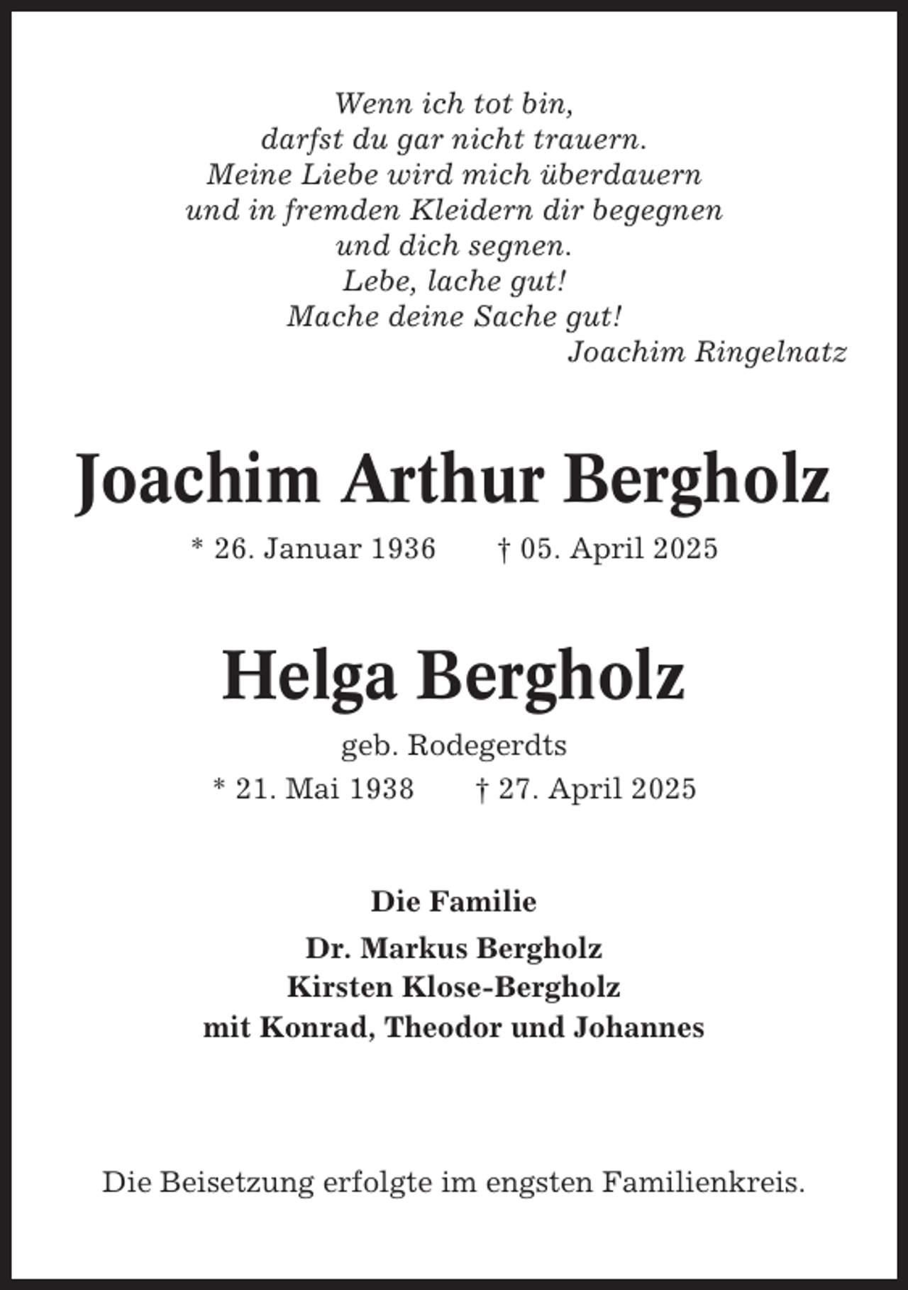 <p>Wenn ich tot bin,<br />darfst du gar nicht trauern.<br />Meine Liebe wird mich überdauern<br />und in fremden Kleidern dir begegnen<br />und dich segnen.<br />Lebe, lache gut!<br />Mache deine Sache gut!<br />Joachim Ringelnatz</p><p>Joachim Arthur Bergholz<br />* 26. Januar 1936</p><p>† 05. April 2025</p><p>Helga Bergholz<br />geb. Rodegerdts<br />* 21. Mai 1938<br />† 27. April 2025</p><p>Die Familie<br />Dr. Markus Bergholz<br />Kirsten Klose-Bergholz<br />mit Konrad, Theodor und Johannes</p><p>Die Beisetzung erfolgte im engsten Familienkreis.</p>
