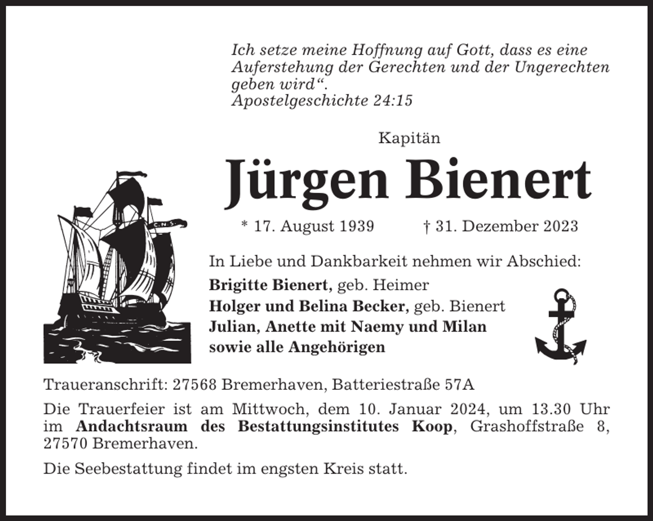 <p>Ich setze meine Hoffnung auf Gott, dass es eine<br />Auferstehung der Gerechten und der Ungerechten<br />geben wird“.<br />Apostelgeschichte 24:15<br />Kapitän</p><p>Jürgen Bienert<br />* 17. August 1939</p><p>† 31. Dezember 2023</p><p>In Liebe und Dankbarkeit nehmen wir Abschied:<br />Brigitte Bienert, geb. Heimer<br />Holger und Belina Becker, geb. Bienert<br />Julian, Anette mit Naemy und Milan<br />sowie alle Angehörigen<br />Traueranschrift: 27568 Bremerhaven, Batteriestraße 57A<br />Die Trauerfeier ist am Mittwoch, dem 10. Januar 2024, um 13.30 Uhr<br />im Andachtsraum des Bestattungsinstitutes Koop, Grashoffstraße 8,<br />27570 Bremerhaven.<br />Die Seebestattung findet im engsten Kreis statt.</p>