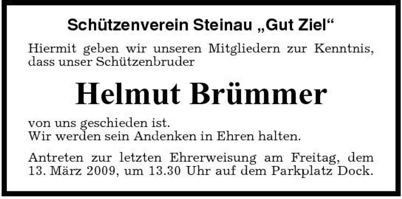 <p>Schützenverein Steinau „Gut Ziel“<br />Hiermit geben wir unseren Mitgliedern zur Kenntnis, dass unser Schützenbruder</p><p>Helmut Brümmer<br />von uns geschieden ist. Wir werden sein Andenken in Ehren halten. Antreten zur letzten Ehrerweisung am Freitag, dem 13. März 2009, um 13.30 Uhr auf dem Parkplatz Dock.</p>