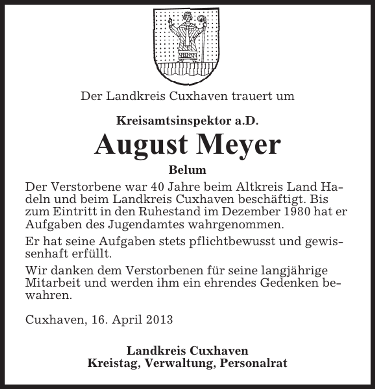 <p>Der Landkreis Cuxhaven trauert um<br />Kreisamtsinspektor a.D.</p><p>August Meyer<br />Belum<br />Der Verstorbene war 40 Jahre beim Altkreis Land Hadeln und beim Landkreis Cuxhaven beschäftigt. Bis<br />zum Eintritt in den Ruhestand im Dezember 1980 hat er<br />Aufgaben des Jugendamtes wahrgenommen.<br />Er hat seine Aufgaben stets pflichtbewusst und gewissenhaft erfüllt.<br />Wir danken dem Verstorbenen für seine langjährige<br />Mitarbeit und werden ihm ein ehrendes Gedenken bewahren.<br />Cuxhaven, 16. April 2013<br />Landkreis Cuxhaven<br />Kreistag, Verwaltung, Personalrat</p>