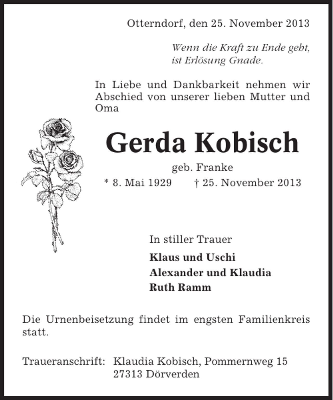 <p>Otterndorf, den 25. November 2013<br />Wenn die Kraft zu Ende geht,<br />ist Erlösung Gnade.<br />In Liebe und Dankbarkeit nehmen wir<br />Abschied von unserer lieben Mutter und<br />Oma</p><p>Gerda Kobisch<br />geb. Franke<br />* 8. Mai 1929<br />† 25. November 2013</p><p>In stiller Trauer<br />Klaus und Uschi<br />Alexander und Klaudia<br />Ruth Ramm<br />Die Urnenbeisetzung findet im engsten Familienkreis<br />statt.<br />Traueranschrift: Klaudia Kobisch, Pommernweg 15<br />27313 Dörverden</p>