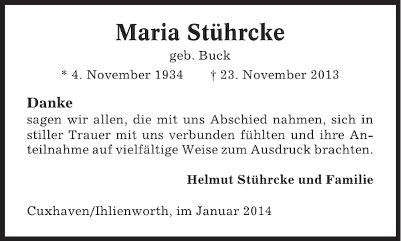 <p>Maria Stührcke<br />geb. Buck<br />* 4. November 1934<br />† 23. November 2013</p><p>Danke<br />sagen wir allen, die mit uns Abschied nahmen, sich in<br />stiller Trauer mit uns verbunden fühlten und ihre Anteilnahme auf vielfältige Weise zum Ausdruck brachten.<br />Helmut Stührcke und Familie<br />Cuxhaven/Ihlienworth, im Januar 2014</p>