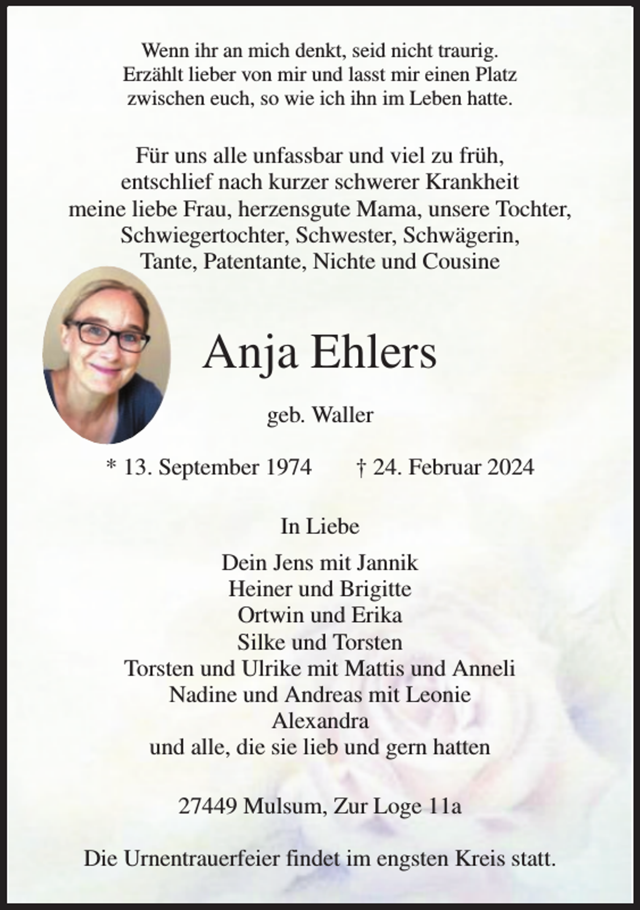 <p>Wenn ihr an mich denkt, seid nicht traurig.<br />Erzählt lieber von mir und lasst mir einen Platz<br />zwischen euch, so wie ich ihn im Leben hatte.</p><p>Für uns alle unfassbar und viel zu früh,<br />entschlief nach kurzer schwerer Krankheit<br />meine liebe Frau, herzensgute Mama, unsere Tochter,<br />Schwiegertochter, Schwester, Schwägerin,<br />Tante, Patentante, Nichte und Cousine</p><p>Anja Ehlers<br />geb. Waller<br />* 13. September 1974</p><p>† 24. Februar 2024</p><p>In Liebe<br />Dein Jens mit Jannik<br />Heiner und Brigitte<br />Ortwin und Erika<br />Silke und Torsten<br />Torsten und Ulrike mit Mattis und Anneli<br />Nadine und Andreas mit Leonie<br />Alexandra<br />und alle, die sie lieb und gern hatten<br />27449 Mulsum, Zur Loge 11a<br />Die Urnentrauerfeier findet im engsten Kreis statt.</p>
