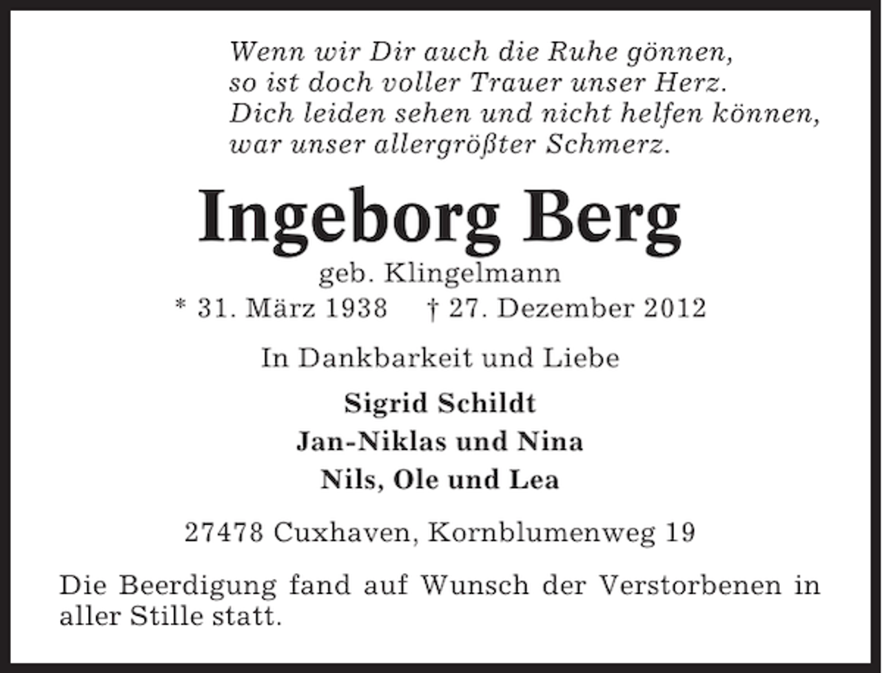<p>Wenn wir Dir auch die Ruhe gönnen,<br />so ist doch voller Trauer unser Herz.<br />Dich leiden sehen und nicht helfen können,<br />war unser allergrößter Schmerz.</p><p>Ingeborg Berg<br />geb. Klingelmann<br />* 31. März 1938 † 27. Dezember 2012<br />In Dankbarkeit und Liebe<br />Sigrid Schildt<br />Jan-Niklas und Nina<br />Nils, Ole und Lea<br />27478 Cuxhaven, Kornblumenweg 19<br />Die Beerdigung fand auf Wunsch der Verstorbenen in<br />aller Stille statt.</p>