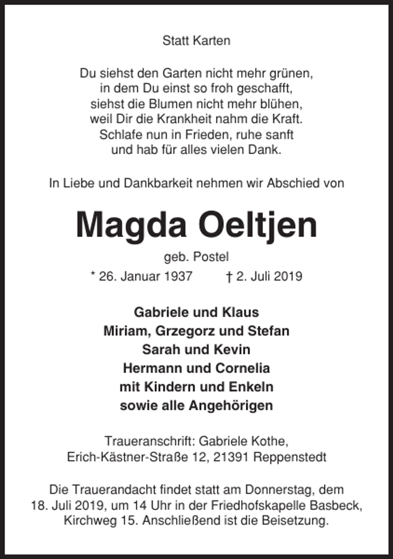 <p>Statt Karten<br />Du siehst den Garten nicht mehr grünen,<br />in dem Du einst so froh geschafft,<br />siehst die Blumen nicht mehr blühen,<br />weil Dir die Krankheit nahm die Kraft.<br />Schlafe nun in Frieden, ruhe sanft<br />und hab für alles vielen Dank.<br />In Liebe und Dankbarkeit nehmen wir Abschied von</p><p>Magda Oeltjen<br />geb. Postel<br />* 26. Januar 1937<br />† 2. Juli 2019</p><p>Gabriele und Klaus<br />Miriam, Grzegorz und Stefan<br />Sarah und Kevin<br />Hermann und Cornelia<br />mit Kindern und Enkeln<br />sowie alle Angehörigen<br />Traueranschrift: Gabriele Kothe,<br />Erich-Kästner-Straße 12, 21391 Reppenstedt<br />Die Trauerandacht findet statt am Donnerstag, dem<br />18. Juli 2019, um 14 Uhr in der Friedhofskapelle Basbeck,<br />Kirchweg 15. Anschließend ist die Beisetzung.</p>