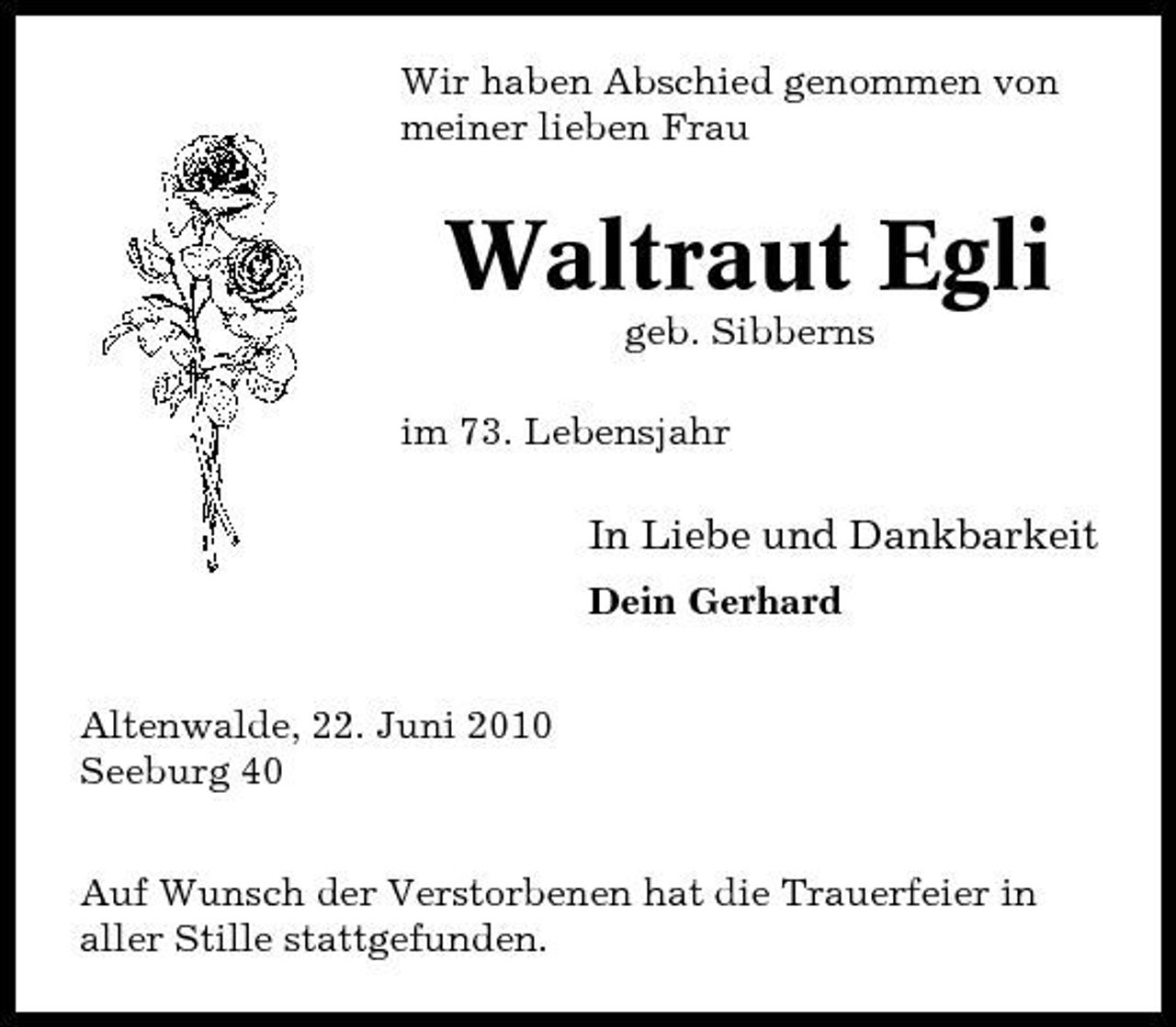 <p>Wir haben Abschied genommen von meiner lieben Frau</p><p>Waltraut Egli<br />geb. Sibberns im 73. Lebensjahr</p><p>In Liebe und Dankbarkeit<br />Dein Gerhard Altenwalde, 22. Juni 2010 Seeburg 40 Auf Wunsch der Verstorbenen hat die Trauerfeier in aller Stille stattgefunden.</p>
