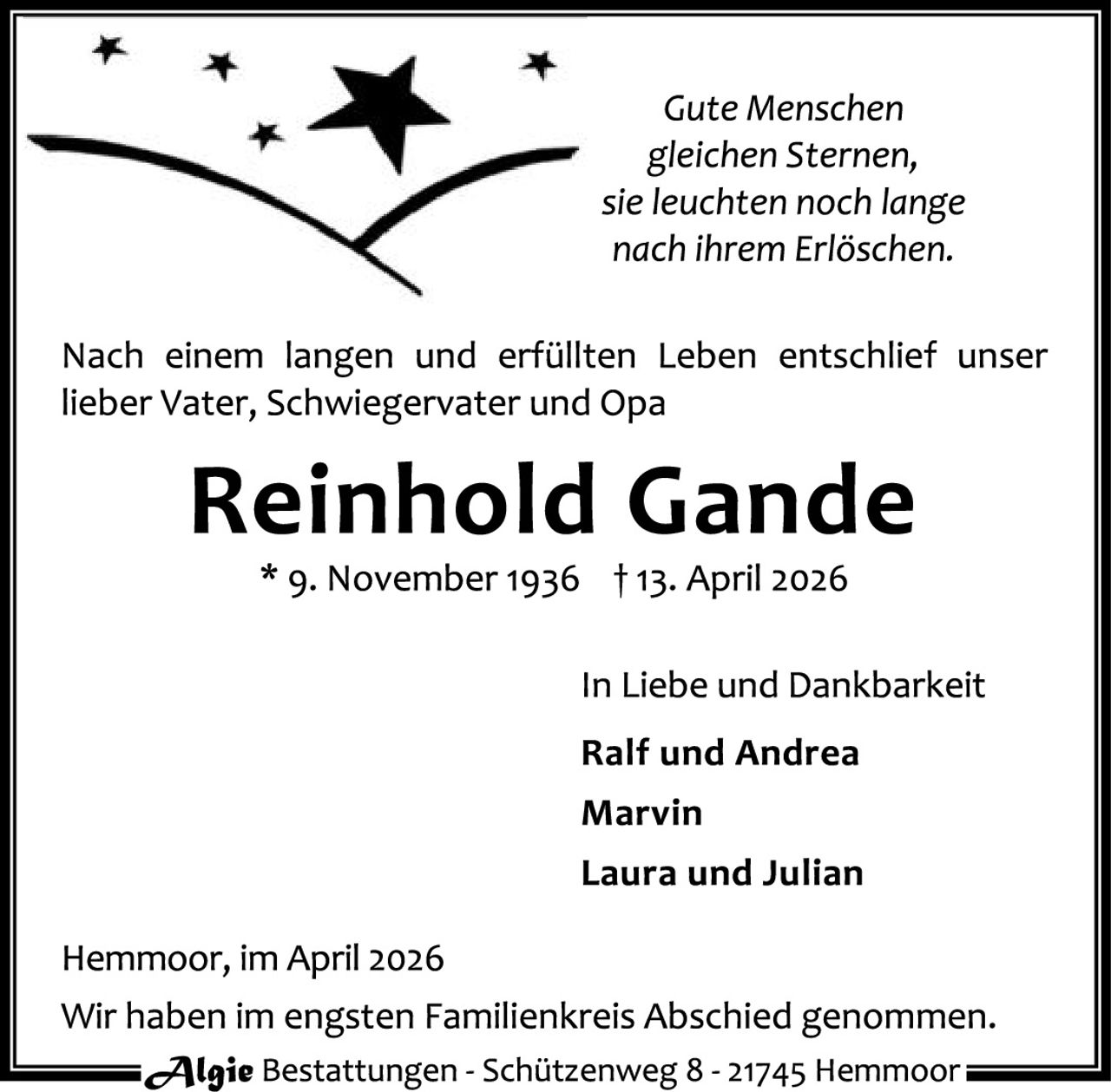 <p><i>Gute Menschen gleichen Sternen, sie leuchten noch lange nach ihrem Erlöschen.</i></p>

<p>Nach einem langen und erfüllten Leben entschlief unser lieber Vater, Schwiegervater und Opa</p>

<p><strong>Reinhold Gande</strong></p>

<p>* 9. November 1936  † 13. April 2026</p>

<p>In Liebe und Dankbarkeit</p>

<p><strong>Ralf und Andrea<br>Marvin<br>Laura und Julian</strong></p>

<p>Hemmoor, im April 2026<br>Wir haben im engsten Familienkreis Abschied genommen.</p>

<p>Algie Bestattungen - Schützenweg 8 - 21745 Hemmoor</p>