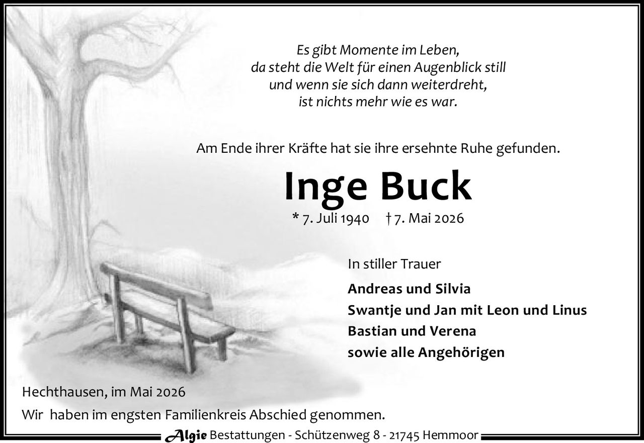 <p><i>Es gibt Momente im Leben,<br>da steht die Welt für einen Augenblick still<br>und wenn sie sich dann weiterdreht,<br>ist nichts mehr wie es war.</i></p><p>Am Ende ihrer Kräfte hat sie ihre ersehnte Ruhe gefunden.</p><p><strong>Inge Buck</strong><br>* 7. Juli 1940  † 7. Mai 2026</p><p>In stiller Trauer<br><strong>Andreas und Silvia</strong><br><strong>Swantje und Jan mit Leon und Linus</strong><br><strong>Bastian und Verena</strong><br>sowie alle Angehörigen</p><p>Hechthausen, im Mai 2026</p><p>Wir haben im engsten Familienkreis Abschied genommen.</p><p><strong>Algie Bestattungen</strong> - Schützenweg 8 - 21745 Hemmoor</p>