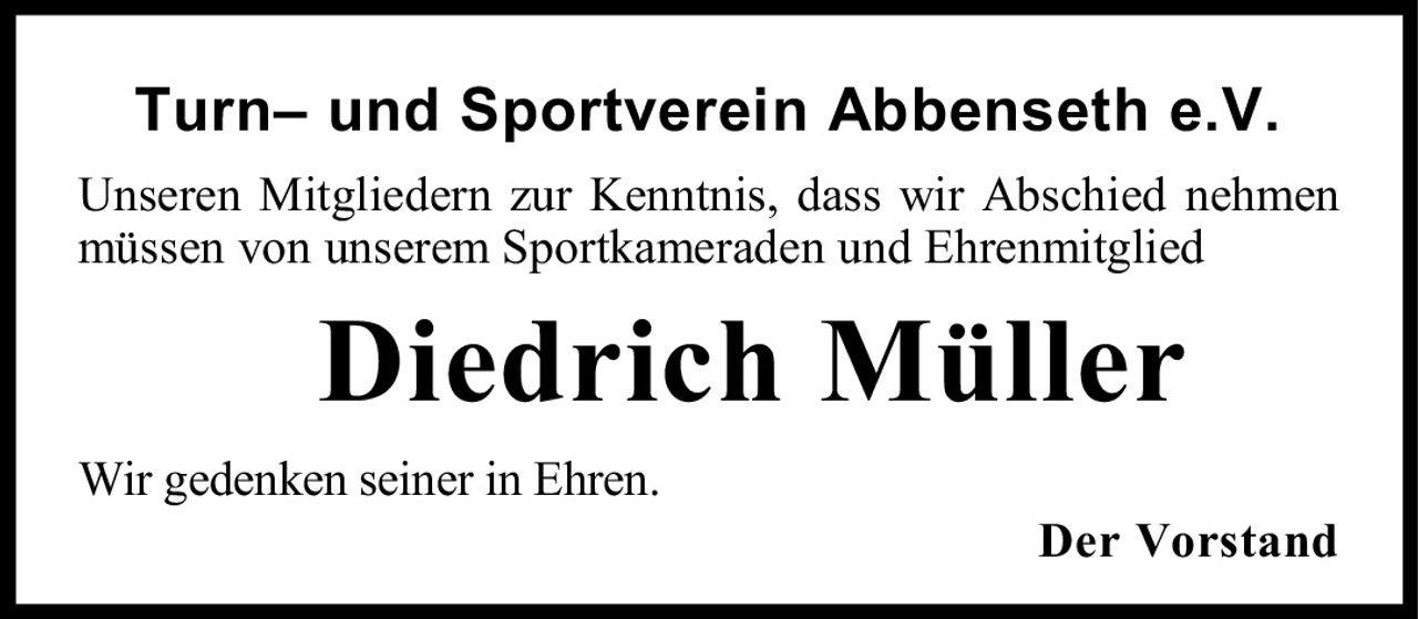 <p>Turn– und Sportverein Abbenseth e.V.</p>
<p>Unseren Mitgliedern zur Kenntnis, dass wir Abschied nehmen müssen von unserem Sportkameraden und Ehrenmitglied</p>
<p><strong>Diedrich Müller</strong></p>
<p>Wir gedenken seiner in Ehren.</p>
<p>Der Vorstand</p>