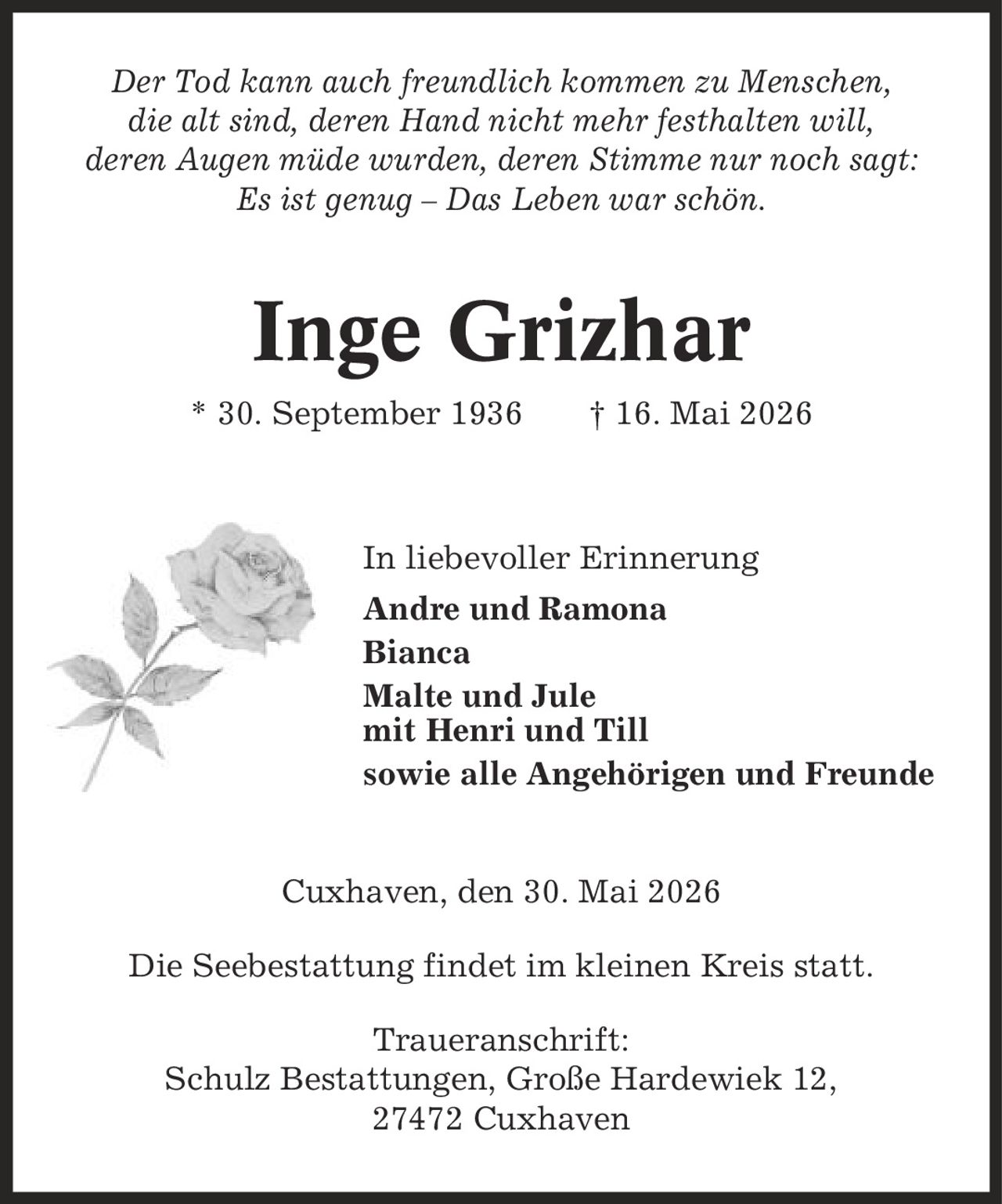 Der Tod kann auch freundlich kommen zu Menschen, die alt sind, deren Hand nicht mehr festhalten will, deren Augen müde wurden, deren Stimme nur noch sagt: Es ist genug - Das Leben war schön. Inge Grizhar * 30. September 1936 | 16. Mai 2026 In liebevoller Erinnerung Andre und Ramona Bianca Malte und Jule mit Henri und Till sowie alle Angehörigen und Freunde Cuxhaven, den 30. Mai 2026 Die Seebestattung findet im kleinen Kreis statt. Traueranschrift: Schulz Bestattungen, Große Hardewiek 12, 27472 Cuxhaven
